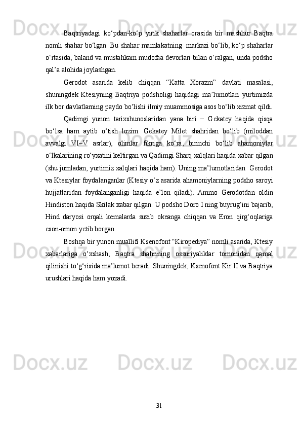 Baqtriyadagi   ko‘pdan-ko‘p   yirik   shaharlar   orasida   bir   mashhur   Baqtra
nomli shahar bo‘lgan. Bu shahar mamlakatning  markazi bo‘lib, ko‘p shaharlar
o‘rtasida, baland va mustahkam mudofaa devorlari bilan o‘ralgan, unda podsho
qal’a alohida joylashgan.
Gerodot   asarida   kelib   chiqqan   “Katta   Xorazm”   davlati   masalasi,
shuningdek   Ktesiyning   Baqtriya   podsholigi   haqidagi   ma’lumotlari   yurtimizda
ilk bor davlatlarning paydo bo‘lishi ilmiy muammosiga asos bo‘lib xizmat qildi.
Qadimgi   yunon   tarixshunoslaridan   yana   biri   −   Gekatey   haqida   qisqa
bo‘lsa   ham   aytib   o‘tish   lozim.   Gekatey   Milet   shahridan   bo‘lib   (miloddan
avvalgi   VI−V   asrlar),   olimlar   fikriga   ko‘ra,   birinchi   bo‘lib   ahamoniylar
o‘lkalarining ro‘yxatini keltirgan va Qadimgi Sharq xalqlari haqida xabar qilgan
(shu jumladan, yurtimiz xalqlari haqida ham). Uning ma’lumotlaridan  Gerodot
va Ktesiylar foydalanganlar (Ktesiy o‘z asarida ahamoniylarning podsho saroyi
hujjatlaridan   foydalanganligi   haqida   e’lon   qiladi).   Ammo   Gerodotdan   oldin
Hindiston haqida Skilak xabar qilgan. U podsho Doro I ning buyrug‘ini bajarib,
Hind   daryosi   orqali   kemalarda   suzib   okeanga   chiqqan   va   Eron   qirg‘oqlariga
eson-omon yetib borgan.
Boshqa bir yunon muallifi Ksenofont “Kiropediya” nomli asarida, Ktesiy
xabarlariga   o‘xshash,   Baqtra   shahrining   ossuriyaliklar   tomonidan   qamal
qilinishi to‘g‘risida ma’lumot beradi. Shuningdek, Ksenofont Kir II va Baqtriya
urushlari haqida ham yozadi.  
31 