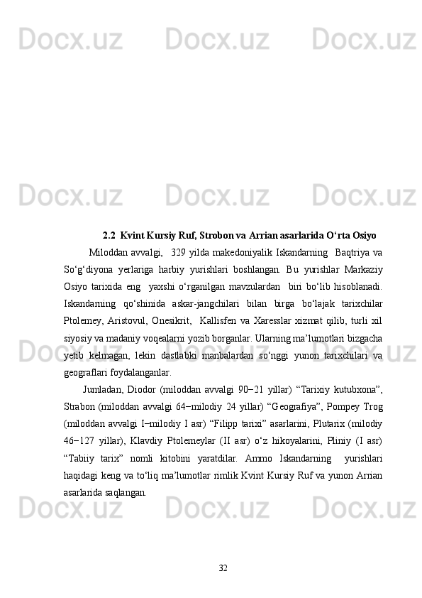          2.2     Kvint Kursiy Ruf, Strobon va Arrian asarlarida O‘rta Osiyo
Miloddan   avvalgi,     329   yilda   makedoniyalik   Iskandarning     Baqtriya   va
So‘g‘diyona   yerlariga   harbiy   yurishlari   boshlangan.   Bu   yurishlar   Markaziy
Osiyo   tarixida   eng     yaxshi   o‘rganilgan   mavzulardan     biri   bo‘lib   hisoblanadi.
Iskandarning   qo‘shinida   askar-jangchilari   bilan   birga   bo‘lajak   tarixchilar
Ptolemey,   Aristovul,   Onesikrit,     Kallisfen   va   Xaresslar   xizmat   qilib,   turli   xil
siyosiy va madaniy voqealarni yozib borganlar. Ularning ma’lumotlari bizgacha
yetib   kelmagan,   lekin   dastlabki   manbalardan   so‘nggi   yunon   tarixchilari   va
geograflari foydalanganlar.
Jumladan,   Diodor   (miloddan   avvalgi   90−21   yillar)   “Tarixiy   kutubxona”,
Strabon   (miloddan   avvalgi   64−milodiy   24   yillar)   “Geografiya”,   Pompey   Trog
(miloddan   avvalgi   I−milodiy   I   asr)   “Filipp   tarixi”   asarlarini,   Plutarix   (milodiy
46−127   yillar),   Klavdiy   Ptolemeylar   (II   asr)   o‘z   hikoyalarini,   Pliniy   (I   asr)
“Tabiiy   tarix”   nomli   kitobini   yaratdilar.   Ammo   Iskandarning     yurishlari
haqidagi keng va to‘liq ma’lumotlar rimlik Kvint Kursiy Ruf va yunon Arrian
asarlarida saqlangan.
32 