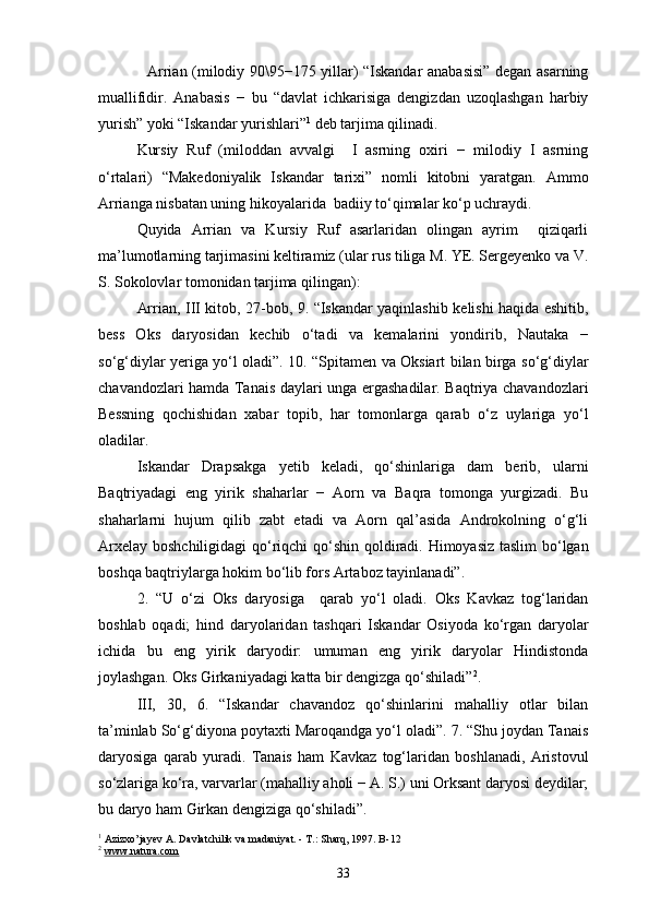 Arrian (milodiy 90\95−175 yillar) “Iskandar anabasisi” degan asarning
muallifidir.   Anabasis   −   bu   “davlat   ichkarisiga   dengizdan   uzoqlashgan   harbiy
yurish” yoki “Iskandar yurishlari” 1
 deb tarjima qilinadi.
Kursiy   Ruf   (miloddan   avvalgi     I   asrning   oxiri   −   milodiy   I   asrning
o‘rtalari)   “Makedoniyalik   Iskandar   tarixi”   nomli   kitobni   yaratgan.   Ammo
Arrianga nisbatan uning hikoyalarida  badiiy to‘qimalar ko‘p uchraydi.
Quyida   Arrian   va   Kursiy   Ruf   asarlaridan   olingan   ayrim     qiziqarli
ma’lumotlarning tarjimasini keltiramiz (ular rus tiliga M. YE. Sergeyenko va V.
S. Sokolovlar tomonidan tarjima qilingan):
Arrian, III kitob, 27-bob, 9. “Iskandar yaqinlashib kelishi haqida eshitib,
bess   Oks   daryosidan   kechib   o‘tadi   va   kemalarini   yondirib,   Nautaka   −
so‘g‘diylar yeriga yo‘l oladi”. 10. “Spitamen va Oksiart bilan birga so‘g‘diylar
chavandozlari hamda Tanais daylari unga ergashadilar. Baqtriya chavandozlari
Bessning   qochishidan   xabar   topib,   har   tomonlarga   qarab   o‘z   uylariga   yo‘l
oladilar.
Iskandar   Drapsakga   yetib   keladi,   qo‘shinlariga   dam   berib,   ularni
Baqtriyadagi   eng   yirik   shaharlar   −   Aorn   va   Baqra   tomonga   yurgizadi.   Bu
shaharlarni   hujum   qilib   zabt   etadi   va   Aorn   qal’asida   Androkolning   o‘g‘li
Arxelay boshchiligidagi  qo‘riqchi  qo‘shin qoldiradi. Himoyasiz taslim  bo‘lgan
boshqa baqtriylarga hokim bo‘lib fors Artaboz tayinlanadi”.
2.   “U   o‘zi   Oks   daryosiga     qarab   yo‘l   oladi.   Oks   Kavkaz   tog‘laridan
boshlab   oqadi;   hind   daryolaridan   tashqari   Iskandar   Osiyoda   ko‘rgan   daryolar
ichida   bu   eng   yirik   daryodir:   umuman   eng   yirik   daryolar   Hindistonda
joylashgan. Oks Girkaniyadagi katta bir dengizga qo‘shiladi” 2
.
III,   30,   6.   “Iskandar   chavandoz   qo‘shinlarini   mahalliy   otlar   bilan
ta’minlab So‘g‘diyona poytaxti Maroqandga yo‘l oladi”. 7. “Shu joydan Tanais
daryosiga   qarab   yuradi.   Tanais   ham   Kavkaz   tog‘laridan   boshlanadi,   Aristovul
so‘zlariga ko‘ra, varvarlar (mahalliy aholi − A. S.) uni Orksant daryosi deydilar;
bu daryo ham Girkan dengiziga qo‘shiladi”.
1
 Azizxo’jayev A. Davlatchilik va madaniyat. - T.: Sharq, 1997. B- 12
2
  www.natura.com
33 