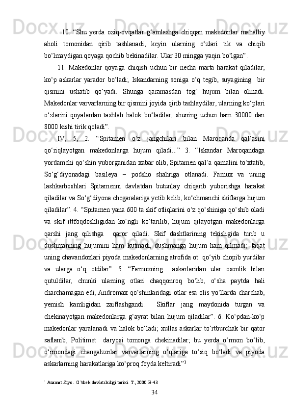 10.   “Shu   yerda   oziq-ovqatlar   g‘amlashga   chiqqan   makedonlar   mahalliy
aholi   tomonidan   qirib   tashlanadi,   keyin   ularning   o‘zlari   tik   va   chiqib
bo‘lmaydigan qoyaga qochib bekinadilar. Ular 30 mingga yaqin bo‘lgan”.
11.   Makedonlar   qoyaga   chiqish   uchun   bir   necha   marta   harakat   qiladilar;
ko‘p   askarlar   yarador   bo‘ladi;   Iskandarning   soniga   o‘q   tegib,   suyagining     bir
qismini   ushatib   qo‘yadi.   Shunga   qaramasdan   tog‘   hujum   bilan   olinadi.
Makedonlar varvarlarning bir qismini joyida qirib tashlaydilar, ularning ko‘plari
o‘zlarini   qoyalardan   tashlab   halok   bo‘ladilar,   shuning   uchun   ham   30000   dan
8000 kishi tirik qoladi”.
IV,   5,   2.   “Spitamen   o‘z   jangchilari   bilan   Maroqanda   qal’asini
qo‘riqlayotgan   makedonlarga   hujum   qiladi...”   3.   “Iskandar   Maroqandaga
yordamchi qo‘shin yuborganidan xabar olib, Spitamen qal’a qamalini to‘xtatib,
So‘g‘diyonadagi   basileya   −   podsho   shahriga   otlanadi.   Farnux   va   uning
lashkarboshlari   Spitamenni   davlatdan   butunlay   chiqarib   yuborishga   harakat
qiladilar va So‘g‘diyona chegaralariga yetib kelib, ko‘chmanchi skiflarga hujum
qiladilar”. 4. “Spitamen yana 600 ta skif otliqlarini o‘z qo‘shiniga qo‘shib oladi
va   skif   ittfoqdoshligidan   ko‘ngli   ko‘tarilib,   hujum   qilayotgan   makedonlarga
qarshi   jang   qilishga     qaror   qiladi.   Skif   dashtlarining   tekisligida   turib   u
dushmanning   hujumini   ham   kutmadi,   dushmanga   hujum   ham   qilmadi;   faqat
uning chavandozlari piyoda makedonlarning atrofida ot  qo‘yib chopib yurdilar
va   ularga   o‘q   otdilar”.   5.   “Farnuxning     askarlaridan   ular   osonlik   bilan
qutuldilar,   chunki   ularning   otlari   chaqqonroq   bo‘lib,   o‘sha   paytda   hali
charchamagan edi, Andromax qo‘shinlaridagi otlar esa olis yo‘llarda charchab,
yemish   kamligidan   zaiflashgandi.     Skiflar   jang   maydonida   turgan   va
chekinayotgan   makedonlarga   g‘ayrat   bilan   hujum   qiladilar”.   6.   Ko‘pdan-ko‘p
makedonlar   yaralanadi   va   halok   bo‘ladi;   xullas   askarlar   to‘rtburchak   bir   qator
saflanib,   Politimet     daryosi   tomonga   chekinadilar;   bu   yerda   o‘rmon   bo‘lib,
o‘rmondagi   changalzorlar   varvarlarning   o‘qlariga   to‘siq   bo‘ladi   va   piyoda
askarlarning harakatlariga ko‘proq foyda keltiradi” 1
1
 Azamat Ziyo.  O’zbek davlatchiligi tarixi. T., 2000 B-43
34 