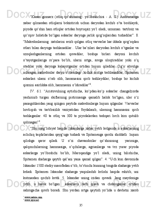 “Karan   ginnarx   (otliq   qo‘shinning     yo‘lboshchisi   -   A.   S.)   Andromaxga
xabar   qilmasdan   otliqlarni   bekintirish   uchun   daryodan   kechib   o‘ta   boshlaydi;
piyoda qo‘shin ham otliqlar ortidan buyruqsiz yo‘l oladi; umuman   tartibsiz va
qo‘rquv   holatida   bo‘lgan   askarlar   daryoga   jarlik   qirg‘oqlaridan   tushadilar”.   8.
“Makedonlarning   xatolarini sezib qolgan otliq varvarlar har ikkala qirg‘oqdan
otlari bilan daryoga tashlanadilar... Ular ba’zilari daryodan kechib o‘tganlar va
uzoqlashganlarning   ortidan   quvadilar,   boshqa   birlari   daryoni   kechib
o‘tayotganlariga   ro‘para   bo‘lib,   ularni   ortga,   suvga   uloqtiradilar   yoki   o‘q
otadilar   yoki   daryoga   kelayotganlar   ortidan   hujum   qiladilar.   Og‘ir   ahvolga
uchragan   makedonlar   daryo   o‘rtasidagi     kichik   orolga   tashlanadilar.   Spitamen
askarlari   ularni   o‘rab   olib,   hammasini   qirib   tashlaydilar;   boshqa   bir   kichik
qismini asirlikka olib, hammasini o‘ldiradilar” 1
.
IV.   6.1.   “Aristovulning   aytishicha,   ko‘pdan-ko‘p   askarlar   changalzorda
yashirinib   turgan   skiflarning   pistirmasiga   qamalib   halok   bo‘lgan,   ular   o‘z
panagohlaridan  jang  qizigan  paytida  makedonlarga  hujum  qilganlar.  Varvarlar
hovliqish   va   tartibsizlik   vaziyatidan   foydalanib,   ularning   hammasini   qirib
tashlaganlar.   40   ta   otliq   va   300   ta   piyodalardan   tashqari   hech   kim   qutulib
qolmagan” 2
.
“Shu   mag‘lubiyat   haqida   Iskandarga   xabar   yetib   kelganda   u   askarlarning
achchiq  taqdirlaridan  qayg‘uga  tushadi   va  Spitamenga  qarshi   shiddatli    hujum
qilishga   qaror   qiladi.   U   o‘zi   chavandozlar   qo‘shinining     yarimiga,
qalqonchilarning   hammasiga,   o‘qchilarga,   agrianlarga   va   tez   yurar   piyoda
askarlarga   yo‘lboshchi   bo‘lib,   Maroqandga   yo‘l   oladi,   uning   bilishicha,
Spitamen   shaharga   qaytib   qal’ani   yana   qamal   qilgan”.   4.   “Uch   kun   davomida
Iskandar 1500 stadiy masofadan o‘tib, to‘rtinchi kunning tongida shaharga yetib
keladi.   Spitamen   Iskandar   shaharga   yaqinlashib   kelishi   haqida   eshitib,   uni
kutmasdan   qochib   ketdi.   5.   Iskandar   uning   izidan   quvadi.   Jang   maydoniga
yetib,   u   halok   bo‘lgan     askarlarni   dafn   qiladi   va   chekinganlar   ortidan
sahrogacha   quvib   boradi.   Shu   yerdan   ortga   qaytish   yo‘lida   u   davlatni   xarob
1
  www.natura.com
2
  www.ziyo.net
35 