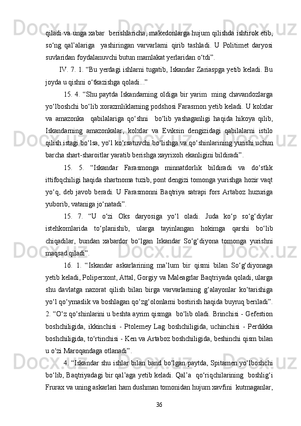 qiladi va unga xabar   berishlaricha, makedonlarga hujum qilishda ishtirok etib,
so‘ng   qal’alariga     yashiringan   varvarlarni   qirib   tashladi.   U   Politimet   daryosi
suvlaridan foydalanuvchi butun mamlakat yerlaridan o‘tdi”.  
IV. 7. 1. “Bu yerdagi ishlarni tugatib, Iskandar Zariaspga yetib keladi. Bu
joyda u qishni o‘tkazishga qoladi...”
15. 4. “Shu paytda Iskandarning oldiga bir yarim   ming chavandozlarga
yo‘lboshchi bo‘lib xorazmliklarning podshosi Farasmon yetib keladi. U kolxlar
va   amazonka     qabilalariga   qo‘shni     bo‘lib   yashaganligi   haqida   hikoya   qilib,
Iskandarning   amazonkalar,   kolxlar   va   Eviksin   dengizidagi   qabilalarni   istilo
qilish istagi bo‘lsa, yo‘l ko‘rsatuvchi bo‘lishga va qo‘shinlarining yurishi uchun
barcha shart-sharoitlar yaratib berishga xayrixoh ekanligini bildiradi”.
15.   5.   “Iskandar   Farasmonga   minnatdorlik   bildiradi   va   do‘stlik
ittifoqchiligi haqida shartnoma tuzib, pont dengizi tomonga yurishga hozir vaqt
yo‘q,   deb   javob   beradi.   U   Farasmonni   Baqtriya   satrapi   fors   Artaboz   huzuriga
yuborib, vataniga jo‘natadi”.
15.   7.   “U   o‘zi   Oks   daryosiga   yo‘l   oladi.   Juda   ko‘p   so‘g‘diylar
istehkomlarida   to‘planishib,   ularga   tayinlangan   hokimga   qarshi   bo‘lib
chiqadilar,   bundan   xabardor   bo‘lgan   Iskandar   So‘g‘diyona   tomonga   yurishni
maqsad qiladi”.
16.   1.   “Iskandar   askarlarining   ma’lum   bir   qismi   bilan   So‘g‘diyonaga
yetib keladi, Poliperxont, Attal, Gorgiy va Maleagrlar Baqtriyada qoladi, ularga
shu   davlatga   nazorat   qilish   bilan   birga   varvarlarning   g‘alayonlar   ko‘tarishiga
yo‘l qo‘ymaslik va boshlagan qo‘zg‘olonlarni bostirish haqida buyruq beriladi”.
2. “O‘z qo‘shinlarini u beshta ayrim qismga  bo‘lib oladi. Brinchisi - Gefestion
boshchiligida,   ikkinchisi   -   Ptolemey   Lag   boshchiligida,   uchinchisi   -   Perdikka
boshchiligida, to‘rtinchisi - Ken va Artaboz boshchiligida, beshinchi qism bilan
u o‘zi Maroqandaga otlanadi”.
4. “Iskandar shu ishlar bilan band bo‘lgan paytda, Spitamen yo‘lboshchi
bo‘lib, Baqtriyadagi bir qal’aga yetib keladi. Qal’a  qo‘riqchilarining   boshlig‘i
Frurax va uning askarlari ham dushman tomonidan hujum xavfini  kutmaganlar,
36 