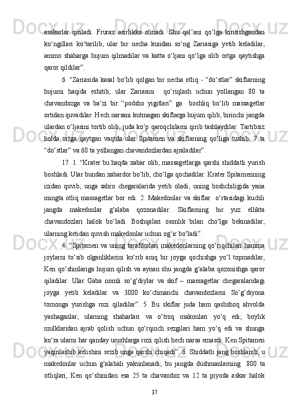 asakarlar   qiriladi.   Frurax   asirlikka   olinadi.   Shu   qal’ani   qo‘lga   kiritishgandan
ko‘ngillari   ko‘tarilib,   ular   bir   necha   kundan   so‘ng   Zariasiga   yetib   keladilar,
ammo   shaharga   hujum   qilmadilar   va   katta   o‘ljani   qo‘lga   olib   ortga   qaytishga
qaror qildilar”.
6.  “Zariasida   kasal   bo‘lib  qolgan   bir   necha   otliq   -   “do‘stlar”  skiflarning
hujumi   haqida   eshitib,   ular   Zariasini     qo‘riqlash   uchun   yollangan   80   ta
chavandozga   va   ba’zi   bir   “podsho   yigitlari”   ga     boshliq   bo‘lib   massagetlar
ortidan quvadilar. Hech narsani kutmagan skiflarga hujum qilib, birinchi jangda
ulardan o‘ljasini tortib olib, juda ko‘p qaroqchilarni qirib tashlaydilar. Tartibsiz
holda   ortga   qaytgan   vaqtda   ular   Spitamen   va   skiflarning   qo‘liga   tushib,   7   ta
“do‘stlar” va 60 ta yollangan chavandozlardan ajraladilar”.
17. 1. “Krater bu haqda xabar olib, massagetlarga qarshi shiddatli yurish
boshladi. Ular bundan xabardor bo‘lib, cho‘lga qochadilar. Krater Spitamenning
izidan   quvib,   unga   sahro   chegaralarida   yetib   oladi;   uning   boshchiligida   yana
mingta   otliq   massagetlar   bor   edi.   2.   Makedonlar   va   skiflar     o‘rtasidagi   kuchli
jangda   makedonlar   g‘alaba   qozonadilar.   Skiflarning   bir   yuz   ellikta
chavandozlari   halok   bo‘ladi.   Boshqalari   osonlik   bilan   cho‘lga   bekinadilar;
ularning ketidan quvish makedonlar uchun og‘ir bo‘ladi”.
4. “Spitamen va uning tarafdorlari makedonlarning qo‘riqchilari  hamma
joylarni   to‘sib   olganliklarini   ko‘rib   aniq   bir   joyga   qochishga   yo‘l   topmadilar,
Ken qo‘shinlariga hujum qilish va aynan shu jangda g‘alaba qozonishga qaror
qiladilar.   Ular   Gaba   nomli   so‘g‘diylar   va   skif   –   massagetlar   chegaralaridagi
joyga   yetib   keladilar   va   3000   ko‘chmanchi   chavandozlarni   So‘g‘diyona
tomonga   yurishga   rozi   qiladilar”.   5.   Bu   skiflar   juda   ham   qashshoq   ahvolda
yashaganlar;   ularning   shaharlari   va   o‘troq   makonlari   yo‘q   edi;   boylik
mulklaridan   ajrab   qolish   uchun   qo‘rqinch   sezgilari   ham   yo‘q   edi   va   shunga
ko‘ra ularni har qanday urushlarga rozi qilish hech narsa emasdi. Ken Spitamen
yaqinlashib kelishini sezib unga qarshi chiqadi”. 6. Shiddatli jang boshlanib, u
makedonlar   uchun   g‘alabali   yakunlanadi;   bu   jangda   dushmanlarning     800   ta
otliqlari,   Ken   qo‘shinidan   esa   25   ta   chavandoz   va   12   ta   piyoda   askar   halok
37 