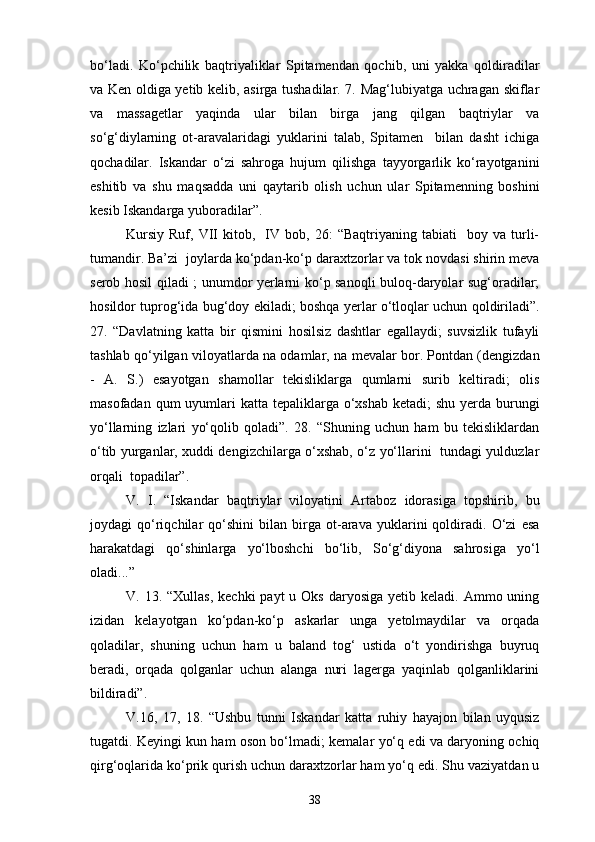 bo‘ladi.   Ko‘pchilik   baqtriyaliklar   Spitamendan   qochib,   uni   yakka   qoldiradilar
va Ken oldiga yetib kelib, asirga tushadilar. 7. Mag‘lubiyatga uchragan skiflar
va   massagetlar   yaqinda   ular   bilan   birga   jang   qilgan   baqtriylar   va
so‘g‘diylarning   ot-aravalaridagi   yuklarini   talab,   Spitamen     bilan   dasht   ichiga
qochadilar.   Iskandar   o‘zi   sahroga   hujum   qilishga   tayyorgarlik   ko‘rayotganini
eshitib   va   shu   maqsadda   uni   qaytarib   olish   uchun   ular   Spitamenning   boshini
kesib Iskandarga yuboradilar”.
Kursiy   Ruf,   VII   kitob,     IV   bob,  26:   “Baqtriyaning  tabiati     boy   va  turli-
tumandir. Ba’zi  joylarda ko‘pdan-ko‘p daraxtzorlar va tok novdasi shirin meva
serob hosil qiladi ; unumdor yerlarni ko‘p sanoqli buloq-daryolar sug‘oradilar;
hosildor tuprog‘ida bug‘doy ekiladi; boshqa yerlar o‘tloqlar uchun qoldiriladi”.
27.   “Davlatning   katta   bir   qismini   hosilsiz   dashtlar   egallaydi;   suvsizlik   tufayli
tashlab qo‘yilgan viloyatlarda na odamlar, na mevalar bor. Pontdan (dengizdan
-   A.   S.)   esayotgan   shamollar   tekisliklarga   qumlarni   surib   keltiradi;   olis
masofadan qum  uyumlari  katta tepaliklarga o‘xshab  ketadi;  shu  yerda  burungi
yo‘llarning   izlari   yo‘qolib   qoladi”.   28.   “Shuning   uchun   ham   bu   tekisliklardan
o‘tib yurganlar, xuddi dengizchilarga o‘xshab, o‘z yo‘llarini   tundagi yulduzlar
orqali  topadilar”.
V.   I.   “Iskandar   baqtriylar   viloyatini   Artaboz   idorasiga   topshirib,   bu
joydagi   qo‘riqchilar   qo‘shini   bilan   birga   ot-arava   yuklarini   qoldiradi.   O‘zi   esa
harakatdagi   qo‘shinlarga   yo‘lboshchi   bo‘lib,   So‘g‘diyona   sahrosiga   yo‘l
oladi...”
V. 13.  “Xullas,  kechki   payt  u  Oks  daryosiga  yetib keladi.  Ammo uning
izidan   kelayotgan   ko‘pdan-ko‘p   askarlar   unga   yetolmaydilar   va   orqada
qoladilar,   shuning   uchun   ham   u   baland   tog‘   ustida   o‘t   yondirishga   buyruq
beradi,   orqada   qolganlar   uchun   alanga   nuri   lagerga   yaqinlab   qolganliklarini
bildiradi”.
V.16,   17,   18.   “Ushbu   tunni   Iskandar   katta   ruhiy   hayajon   bilan   uyqusiz
tugatdi. Keyingi kun ham oson bo‘lmadi; kemalar yo‘q edi va daryoning ochiq
qirg‘oqlarida ko‘prik qurish uchun daraxtzorlar ham yo‘q edi. Shu vaziyatdan u
38 