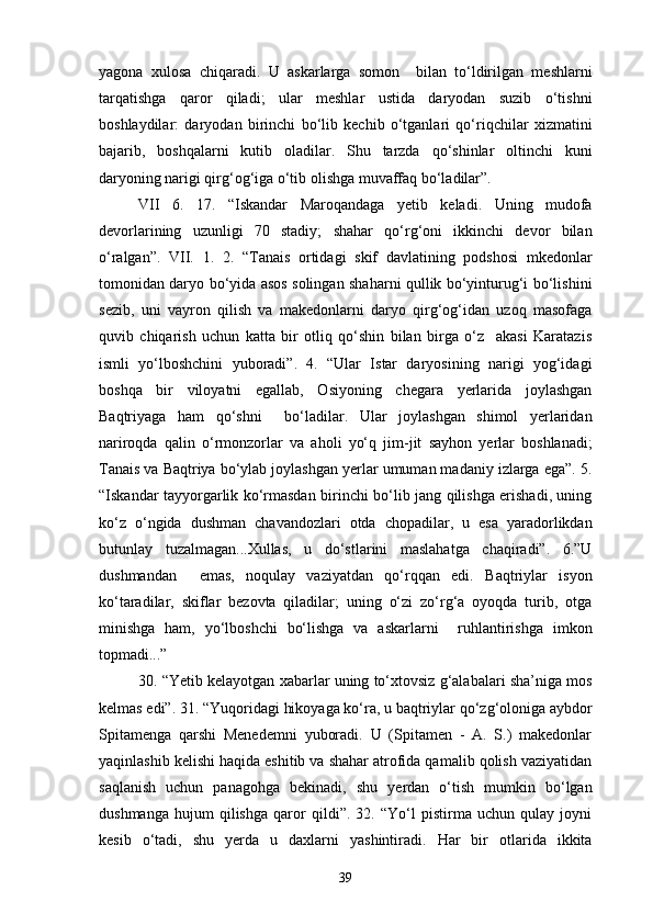 yagona   xulosa   chiqaradi.   U   askarlarga   somon     bilan   to‘ldirilgan   meshlarni
tarqatishga   qaror   qiladi;   ular   meshlar   ustida   daryodan   suzib   o‘tishni
boshlaydilar:   daryodan   birinchi   bo‘lib   kechib   o‘tganlari   qo‘riqchilar   xizmatini
bajarib,   boshqalarni   kutib   oladilar.   Shu   tarzda   qo‘shinlar   oltinchi   kuni
daryoning narigi qirg‘og‘iga o‘tib olishga muvaffaq bo‘ladilar”.
VII   6.   17.   “Iskandar   Maroqandaga   yetib   keladi.   Uning   mudofa
devorlarining   uzunligi   70   stadiy;   shahar   qo‘rg‘oni   ikkinchi   devor   bilan
o‘ralgan”.   VII.   1.   2.   “Tanais   ortidagi   skif   davlatining   podshosi   mkedonlar
tomonidan daryo bo‘yida asos solingan shaharni qullik bo‘yinturug‘i bo‘lishini
sezib,   uni   vayron   qilish   va   makedonlarni   daryo   qirg‘og‘idan   uzoq   masofaga
quvib   chiqarish   uchun   katta   bir   otliq   qo‘shin   bilan   birga   o‘z     akasi   Karatazis
ismli   yo‘lboshchini   yuboradi”.   4.   “Ular   Istar   daryosining   narigi   yog‘idagi
boshqa   bir   viloyatni   egallab,   Osiyoning   chegara   yerlarida   joylashgan
Baqtriyaga   ham   qo‘shni     bo‘ladilar.   Ular   joylashgan   shimol   yerlaridan
nariroqda   qalin   o‘rmonzorlar   va   aholi   yo‘q   jim-jit   sayhon   yerlar   boshlanadi;
Tanais va Baqtriya bo‘ylab joylashgan yerlar umuman madaniy izlarga ega”. 5.
“Iskandar tayyorgarlik ko‘rmasdan birinchi bo‘lib jang qilishga erishadi, uning
ko‘z   o‘ngida   dushman   chavandozlari   otda   chopadilar,   u   esa   yaradorlikdan
butunlay   tuzalmagan...Xullas,   u   do‘stlarini   maslahatga   chaqiradi”.   6.”U
dushmandan     emas,   noqulay   vaziyatdan   qo‘rqqan   edi.   Baqtriylar   isyon
ko‘taradilar,   skiflar   bezovta   qiladilar;   uning   o‘zi   zo‘rg‘a   oyoqda   turib,   otga
minishga   ham,   yo‘lboshchi   bo‘lishga   va   askarlarni     ruhlantirishga   imkon
topmadi...”
30. “Yetib kelayotgan xabarlar uning to‘xtovsiz g‘alabalari sha’niga mos
kelmas edi”. 31. “Yuqoridagi hikoyaga ko‘ra, u baqtriylar qo‘zg‘oloniga aybdor
Spitamenga   qarshi   Menedemni   yuboradi.   U   (Spitamen   -   A.   S.)   makedonlar
yaqinlashib kelishi haqida eshitib va shahar atrofida qamalib qolish vaziyatidan
saqlanish   uchun   panagohga   bekinadi,   shu   yerdan   o‘tish   mumkin   bo‘lgan
dushmanga   hujum   qilishga   qaror   qildi”.   32.   “Yo‘l   pistirma   uchun   qulay   joyni
kesib   o‘tadi,   shu   yerda   u   daxlarni   yashintiradi.   Har   bir   otlarida   ikkita
39 