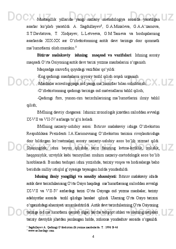 Mustaqillik   yillarida   yangi   nazariy   metodologiya   asosida   yaratilgan
asarlar   ko‘plab   yaratildi.   A.   Sagdullayev 2
,   G.A.Mixaleva,   G.A.A‘zamova,
S.T.Davlatova,   T.   Xodjayev,   L.Letveeva,   G.M.Tanieva   va   boshqalarning
asarlarida   XIX-XX   asr   O‘zbekistonning   antik   davr   tarixiga   doir   qimmatli
ma‘lumotlarni olish mumkin. 3
Bitiruv   malakaviy     ishning     maqsad   va   vazifalari :   Ishning   asosiy
maqsadi O‘rta Osiyoning antik davr tarixi yozma manbalarini o‘rganish.
Maqsadga muvofiq quyidagi vazifalar qo‘yildi:
-Eng qadimgi manbalarni qiyosiy taxlil qilish orqali urganish
-Manbalar arxeologiyaga oid yangi ma’lumotlar bilan solishtirish;
-O‘zbekistonning qadimgi tarixiga oid materiallar ni  tahlil qili sh ;
-Qadimgi   fors,   yunon-rim   tarixchilarining   ma’lumotlarini   ilmiy   tahlil
qilish;
BMIning davriy chegarasi: Ishimiz xronologik jixatdan miloddan avvalgi
IX-VII va VII-IV asrlarga to‘g‘ri keladi.
BMIning   nazariy-uslubiy   asosi:   Bitiruv   malakaviy   ishiga   O‘zbekiston
Respublikasi   Prezidenti   I.A.Karimovning   O‘zbekiston   tarixini   rivojlantirishga
doir   bildirgan   ko‘rsatmalari   asosiy   nazariy-uslubiy   asos   bo‘lib   xizmat   qildi.
Shuningdek,   ishni   bayon   qilishda   tarix   fanining   ketma-ketlilik,   xolislik,
haqqoniylik, uzviylik kabi  tamoyillari  muhim  nazariy-metodologik asos  bo‘lib
hisoblanadi. Bundan tashqari ishni yozishda, tarixiy voqea va hodisalarga baho
berishda milliy istiqlol g‘oyasiga tayangan holda yondashildi.
Ishning   ilmiy   yangiligi   va   amaliy   ahamiyati:   Bitiruv   malakaviy   ishida
antik davr tarixchilarining O‘rta Osiyo haqidagi  ma’lumotlarning  miloddan avvalgi
IX-VII   va   VII-IV   asrlardagi   tarixi   O‘rta   Osiyoga   oid   yozma   manbalar,   tarixiy
adabiyotlar   asosida     taxlil   qilishga   harakat     qilindi.   Ularning   O‘rta   Osiyo   tarixini
o‘rganishdagi ahamiyati umumlashtirildi. Antik davr tarixchilarining O‘rta Osiyoning
tarixiga oid ma’lumotlarni qamrab olgan barcha tadqiqot ishlari va ularning natijalari
tarixiy   davriylik   jihatdan   jamlangan   holda,   xolisona   yondashuv   asosida   o‘rganildi.
2
 Sagdullayev A. Qadimgi O‘zbekiston ilk yozma manbalarda. T.: 1996 B-46
3
 www.archaelogy.com
4 
