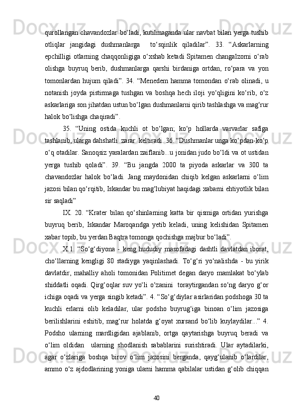 qurollangan chavandozlar bo‘ladi, kutilmaganda ular navbat bilan yerga tushib
otliqlar   jangidagi   dushmanlarga     to‘sqinlik   qiladilar”.   33.   “Askarlarning
epchilligi otlarning chaqqonligiga o‘xshab ketadi Spitamen changalzorni o‘rab
olishga   buyruq   berib,   dushmanlarga   qarshi   birdaniga   ortdan,   ro‘para   va   yon
tomonlardan   hujum   qiladi”.   34.   “Menedem   hamma   tomondan   o‘rab   olinadi,   u
notanish   joyda   pistirmaga   tushgan   va   boshqa   hech   iloji   yo‘qligini   ko‘rib,   o‘z
askarlariga son jihatdan ustun bo‘lgan dushmanlarni qirib tashlashga va mag‘rur
halok bo‘lishga chaqiradi”.
35.   “Uning   ostida   kuchli   ot   bo‘lgan;   ko‘p   hollarda   varvarlar   safiga
tashlanib, ularga dahshatli  zarar  keltiradi. 36. “Dushmanlar unga ko‘pdan-ko‘p
o‘q otadilar. Sanoqsiz yaralardan zaiflanib...u jonidan judo bo‘ldi va ot ustidan
yerga   tushib   qoladi”.   39.   “Bu   jangda   2000   ta   piyoda   askarlar   va   300   ta
chavandozlar   halok   bo‘ladi.   Jang   maydonidan   chiqib   kelgan   askarlarni   o‘lim
jazosi bilan qo‘rqitib, Iskandar bu mag‘lubiyat haqidagi xabarni ehtiyotlik bilan
sir saqladi”
IX.   20.   “Krater   bilan   qo‘shinlarning   katta   bir   qismiga   ortidan   yurishga
buyruq   berib,   Iskandar   Maroqandga   yetib   keladi,   uning   kelishidan   Spitamen
xabar topib, bu yerdan Baqtra tomonga qochishga majbur bo‘ladi”.
X.1.   “So‘g‘diyona   -   keng   hududiy   masofadagi   dashtli   davlatdan   iborat,
cho‘llarning   kengligi   80   stadiyga   yaqinlashadi.   To‘g‘ri   yo‘nalishda   -   bu   yirik
davlatdir,   mahalliy   aholi   tomonidan   Politimet   degan   daryo   mamlakat   bo‘ylab
shiddatli  oqadi. Qirg‘oqlar  suv yo‘li o‘zanini   toraytirgandan so‘ng daryo g‘or
ichiga oqadi va yerga singib ketadi”. 4. “So‘g‘diylar asirlaridan podshoga 30 ta
kuchli   erlarni   olib   keladilar,   ular   podsho   buyrug‘iga   binoan   o‘lim   jazosiga
berilishlarini   eshitib,   mag‘rur   holatda   g‘oyat   xursand   bo‘lib   kuylaydilar...”   4.
Podsho   ularning   mardligidan   ajablanib,   ortga   qaytarishga   buyruq   beradi   va
o‘lim   oldidan     ularning   shodlanish   sabablarini   surishtiradi.   Ular   aytadilarki,
agar   o‘zlariga   boshqa   birov   o‘lim   jazosini   berganda,   qayg‘ulanib   o‘lardilar,
ammo o‘z ajdodlarining yoniga ularni hamma qabilalar ustidan g‘olib chiqqan
40 