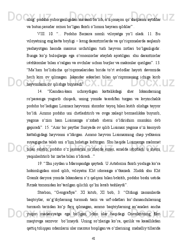 ulug‘ podsho yuborganligidan xursand bo‘lib, o‘z jonajon qo‘shiqlarini aytdilar
va butun jasurlar orzusi bo‘lgan faxrli o‘limini bayram qildilar” .
VIII.   10.   “...   Podsho   Bazaira   nomli   viloyatga   yo‘l   oladi.   11.   Bu
viloyatning eng katta boyligi − keng daraxtzorlarda va qo‘riqxonalarda saqlanib
yashayotgan   hamda   maxsus   urchitilgan   turli   hayvon   zotlari   bo‘lganligidir.
Bunga   ko‘p   buloqlarga   ega   o‘rmonzorlar   ataylab   ajratilgan:   shu   daraxtzorlar
istehkomlar bilan o‘ralgan va ovchilar uchun burjlar va makonlar qurilgan”. 13.
“Ma’lum   bo‘lishicha   qo‘riqxonalaridan   birida   to‘rt   avlodlar   hayoti   davomida
hech   kim   ov   qilmagan.   Iskandar   askarlari   bilan   qo‘riqxonaning   ichiga   kirib
hayvonlarni ov qilishga buyuradi”.
14.   “Kamdan-kam   uchraydigan   kattalikdagi   sher   Iskandarning
ro‘parasiga   yugurib   chiqadi,   uning   yonida   tasodifan   turgan   va   keyinchalik
podsho bo‘ladigan Lisimax hayvonni shoxdor tayoq bilan kutib olishga tayyor
bo‘ldi.   Ammo   podsho   uni   chetlashtirib   va   ovga   xalaqit   bermaslikka   buyurib,
yagona   o‘zim   ham   Lisimaxga   o‘xshab   sherni   o‘ldirishim   mumkin   deb
gapiradi”. 15. “Axir bir paytlar Suriyada ov qilib Lisimax yagona o‘zi kamyob
kattaligidagi   hayvonni   o‘ldirgan.   Ammo   hayvon   Lisimaxning   chap   yelkasini
suyagigacha talab uni o‘lim holatiga keltirgan. Shu haqida Lisimaxga malomat
bilan  eslatib,  podsho   o‘z   jasoratini   so‘zlarida  emas,  amalda   isbotladi:  u  sherni
yaqinlashtirib bir zarba bilan o‘ldiradi...”
19. “Shu joydan u Maroqandga qaytadi. U Artabozni faxrli yoshiga ko‘ra
hokimligidan   ozod   qilib,   viloyatni   Klit   idorasiga   o‘tkazadi.   Xuddi   shu   Klit
Granik daryosi yonida Iskandarni o‘z qalqoni bilan bekitib, podsho boshi ustida
Rezak tomonidan ko‘tarilgan qilichli qo‘lni kesib tashlaydi”.
Strabon,   “Geografiya”.   XI   kitob,   XI   bob,   3:   “Oldingi   zamonlarda
baqtriylar,   so‘g‘diylarning   turmush   tarzi   va   urf-odatlari   ko‘chmanchilarning
turmush   tarzidan   ko‘p   farq   qilmagan,   ammo   baqtriylarning   an’analari   ancha
yuqori   madaniyatga   ega   bo‘lgan;   lekin   ular   haqidagi   Onesikritning   fikri
maqtovga   sazovor     bo‘lmaydi.   Uning   so‘zlariga   ko‘ra,   qarilik   va   kasallikdan
qattiq toliqqan odamlarni ular maxsus boqilgan va o‘zlarining  mahalliy tillarida
41 