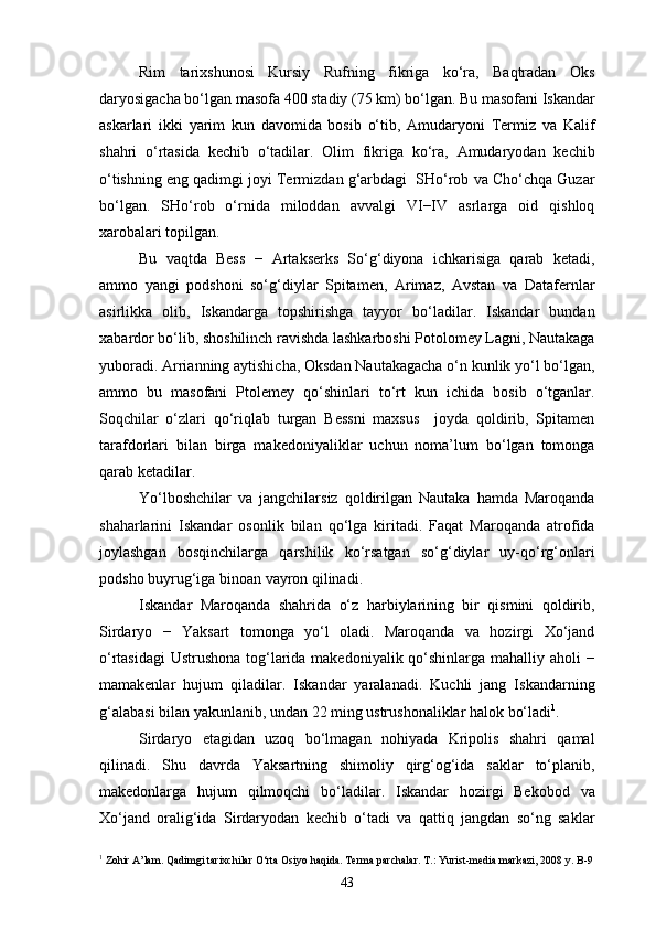 Rim   tarixshunosi   Kursiy   Rufning   fikriga   ko‘ra,   Baqtradan   Oks
daryosigacha bo‘lgan masofa 400 stadiy (75 km) bo‘lgan. Bu masofani Iskandar
askarlari   ikki   yarim   kun   davomida   bosib   o‘tib,   Amudaryoni   Termiz   va   Kalif
shahri   o‘rtasida   kechib   o‘tadilar.   Olim   fikriga   ko‘ra,   Amudaryodan   kechib
o‘tishning eng qadimgi joyi Termizdan g‘arbdagi  SHo‘rob va Cho‘chqa Guzar
bo‘lgan.   SHo‘rob   o‘rnida   miloddan   avvalgi   VI−IV   asrlarga   oid   qishloq
xarobalari topilgan. 
Bu   vaqtda   Bess   −   Artakserks   So‘g‘diyona   ichkarisiga   qarab   ketadi,
ammo   yangi   podshoni   so‘g‘diylar   Spitamen,   Arimaz,   Avstan   va   Datafernlar
asirlikka   olib,   Iskandarga   topshirishga   tayyor   bo‘ladilar.   Iskandar   bundan
xabardor bo‘lib, shoshilinch ravishda lashkarboshi Potolomey Lagni, Nautakaga
yuboradi. Arrianning aytishicha, Oksdan Nautakagacha o‘n kunlik yo‘l bo‘lgan,
ammo   bu   masofani   Ptolemey   qo‘shinlari   to‘rt   kun   ichida   bosib   o‘tganlar.
Soqchilar   o‘zlari   qo‘riqlab   turgan   Bessni   maxsus     joyda   qoldirib,   Spitamen
tarafdorlari   bilan   birga   makedoniyaliklar   uchun   noma’lum   bo‘lgan   tomonga
qarab ketadilar.
Yo‘lboshchilar   va   jangchilarsiz   qoldirilgan   Nautaka   hamda   Maroqanda
shaharlarini   Iskandar   osonlik   bilan   qo‘lga   kiritadi.   Faqat   Maroqanda   atrofida
joylashgan   bosqinchilarga   qarshilik   ko‘rsatgan   so‘g‘diylar   uy-qo‘rg‘onlari
podsho buyrug‘iga binoan vayron qilinadi.
Iskandar   Maroqanda   shahrida   o‘z   harbiylarining   bir   qismini   qoldirib,
Sirdaryo   −   Yaksart   tomonga   yo‘l   oladi.   Maroqanda   va   hozirgi   Xo‘jand
o‘rtasidagi  Ustrushona tog‘larida makedoniyalik qo‘shinlarga mahalliy aholi −
mamakenlar   hujum   qiladilar.   Iskandar   yaralanadi.   Kuchli   jang   Iskandarning
g‘alabasi bilan yakunlanib, undan 22 ming ustrushonaliklar halok bo‘ladi 1
.
Sirdaryo   etagidan   uzoq   bo‘lmagan   nohiyada   Kripolis   shahri   qamal
qilinadi.   Shu   davrda   Yaksartning   shimoliy   qirg‘og‘ida   saklar   to‘planib,
makedonlarga   hujum   qilmoqchi   bo‘ladilar.   Iskandar   hozirgi   Bekobod   va
Xo‘jand   oralig‘ida   Sirdaryodan   kechib   o‘tadi   va   qattiq   jangdan   so‘ng   saklar
1
 Zohir A’lam. Qadimgi tarixchilar O‘rta Osiyo haqida. Terma parchalar. T.: Yurist-media markazi, 2008 y. B-9
43 