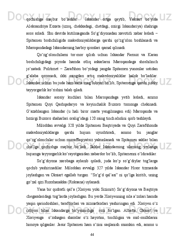 qochishga   majbur   bo‘ladilar.     Iskandar   ortga   qaytib,   Yaksart   bo‘yida
Aleksandriya Esxata (uzoq, chekkadagi, chetdagi, oxirgi Iskandariya)  shahriga
asos soladi. Shu davrda kutilmaganda So‘g‘diyonadan xavotirli xabar keladi −
Spitamen   boshchiligida   makedoniyaliklarga   qarshi   qo‘zg‘olon   boshlanadi   va
Maroqandadagi Iskandarning harbiy qismlari qamal qilinadi.
Qo‘zg‘olonchilarni   tor-mor   qilish   uchun   Iskandar   Farnux   va   Karan
boshchiligidagi   piyoda   hamda   otliq   askarlarni   Maroqandaga   shoshilinch
jo‘natadi.   Politimet   −   Zarafshon   bo‘yidagi   jangda   Spitamen   yunonlar   ustidan
g‘alaba   qozonadi,   ikki   mingdan   ortiq   makedoniyaliklar   halok   bo‘ladilar.
Iskandar uchun bu juda ham katta mag‘lubiyat bo‘lib, Spitamenga qarshi jiddiy
tayyorgarlik ko‘rishini talab qiladi.
Iskandar   asosiy   kuchlari   bilan   Maroqandaga   yetib   keladi,   ammo
Spitamen   Quyi   Qashqadaryo   va   keyinchalik   Buxoro   tomonga   chekinadi.
G‘azablangan   Iskandar   (u   hali   biror   marta   yengilmagan   edi)   Maroqanda   va
hozirgi Buxoro shaharlari oralig‘idagi 120 ming tinch aholini qirib tashlaydi.
Miloddan   avvalgi   328   yilda   Spitamen   Baqtriyada   va   Quyi   Zarafshonda
makedoniyaliklarga   qarshi   hujum   uyushtiradi,   ammo   bu   janglar
qo‘zg‘olonchilar   uchun   muvaffaqiyatsiz   yakunlanadi   va   Spitamen   saklar   bilan
cho‘lga   qochishga   majbur   bo‘ladi.   Saklar   Iskandarning   ularning   yerlariga
hujumga tayyorgarlik ko‘rayotganidan xabardor bo‘lib, Spitamenni o‘ldiradilar.
So‘g‘diyona   xarobaga   aylanib   qoladi,   juda   ko‘p   so‘g‘diylar   tog‘larga
qochib   yashirinadilar.   Miloddan   avvalgi   327   yilda   Iskandar   Hisor   tizmasida
joylashgan  va  Oksiart  egallab  turgan    “So‘g‘d qal’asi”  ni   qo‘lga  kiritib,  uning
go‘zal qizi Ruxshanakka (Roksana) uylanadi.
Yana bir qudratli qal’a (Xoriyen yoki Sizimitr) So‘g‘diyona va Baqtriya
chegaralaridagi tog‘larda joylashgan. Bu yerda Xoriyenning oila a’zolari hamda
yaqin  qarindoshlari,  tarafdorlari  va  xizmatkorlari   yashiringan  edi.  Xoriyen  o‘z
ixtiyori   bilan   Iskandarga   bo‘ysunishga     rozi   bo‘lgan.   Albatta,   Oksiart   va
Xoriyenga     o‘xshagan   shaxslar   o‘z   hayotini,   tinchligini   va   mol-mulklarini
himoya   qilganlar.   Jasur   Spitamen   ham   o‘zini   saqlanish   mumkin   edi,   ammo   u
44 