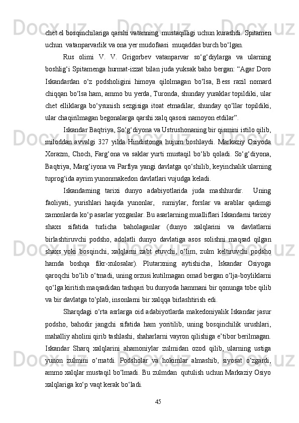 chet el bosqinchilariga qarshi vatanning  mustaqilligi uchun kurashdi. Spitamen
uchun  vatanparvarlik va ona yer mudofaasi  muqaddas burch bo‘lgan.
Rus   olimi   V.   V.   Grigorbev   vatanparvar   so‘g‘diylarga   va   ularning
boshlig‘i Spitamenga hurmat-izzat bilan juda yuksak baho bergan: “Agar Doro
Iskandardan   o‘z   podsholigini   himoya   qilolmagan   bo‘lsa,   Bess   razil   nomard
chiqqan bo‘lsa ham, ammo bu yerda, Turonda, shunday yuraklar topildiki, ular
chet   elliklarga   bo‘ysunish   sezgisiga   itoat   etmadilar,   shunday   qo‘llar   topildiki,
ular chaqirilmagan begonalarga qarshi xalq qasosi namoyon etdilar”.
Iskandar Baqtriya, So‘g‘diyona va Ustrushonaning bir qismini istilo qilib,
miloddan   avvalgi   327   yilda   Hindistonga   hujum   boshlaydi.   Markaziy   Osiyoda
Xorazm,  Choch,  Farg‘ona  va  saklar   yurti   mustaqil  bo‘lib qoladi.  So‘g‘diyona,
Baqtriya, Marg‘iyona va Parfiya yangi davlatga qo‘shilib, keyinchalik ularning
tuprog‘ida ayrim yunonmakedon davlatlari vujudga keladi.
Iskandarning   tarixi   dunyo   adabiyotlarida   juda   mashhurdir.     Uning
faoliyati,   yurishlari   haqida   yunonlar,     rumiylar,   forslar   va   arablar   qadimgi
zamonlarda ko‘p asarlar yozganlar. Bu asarlarning mualliflari Iskandarni tarixiy
shaxs   sifatida   turlicha   baholaganlar   (dunyo   xalqlarini   va   davlatlarni
birlashtiruvchi   podsho,   adolatli   dunyo   davlatiga   asos   solishni   maqsad   qilgan
shaxs   yoki   bosqinchi,   xalqlarni   zabt   etuvchi,   o‘lim,   zulm   keltiruvchi   podsho
hamda   boshqa   fikr-xulosalar).   Plutarxning   aytishicha,   Iskandar   Osiyoga
qaroqchi bo‘lib o‘tmadi, uning orzusi kutilmagan omad bergan o‘lja-boyliklarni
qo‘lga kiritish maqsadidan tashqari bu dunyoda hammani bir qonunga tobe qilib
va bir davlatga to‘plab, insonlarni bir xalqqa birlashtirish edi.
Sharqdagi  o‘rta asrlarga oid adabiyotlarda makedoniyalik Iskandar jasur
podsho,   bahodir   jangchi   sifatida   ham   yoritilib,   uning   bosqinchilik   urushlari,
mahalliy aholini qirib tashlashi, shaharlarni vayron qilishiga e’tibor berilmagan.
Iskandar   Sharq   xalqlarini   ahamoniylar   zulmidan   ozod   qilib,   ularning   ustiga
yunon   zulmini   o‘rnatdi.   Podsholar   va   hokimlar   almashib,   siyosat   o‘zgardi,
ammo xalqlar mustaqil bo‘lmadi. Bu zulmdan  qutulish uchun Markaziy Osiyo
xalqlariga ko‘p vaqt kerak bo‘ladi.
45 