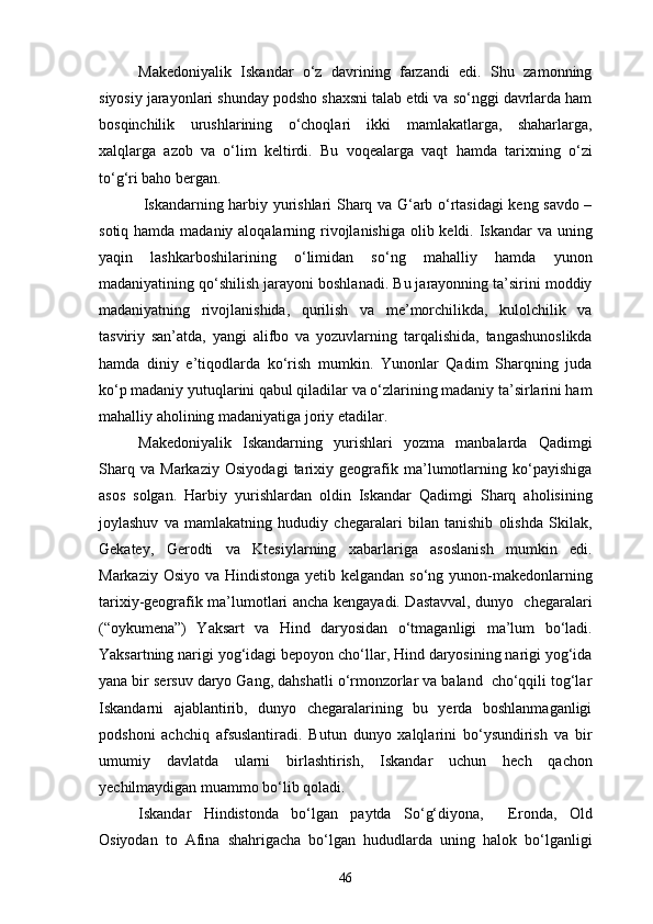 Makedoniyalik   Iskandar   o‘z   davrining   farzandi   edi.   Shu   zamonning
siyosiy jarayonlari shunday podsho shaxsni talab etdi va so‘nggi davrlarda ham
bosqinchilik   urushlarining   o‘choqlari   ikki   mamlakatlarga,   shaharlarga,
xalqlarga   azob   va   o‘lim   keltirdi.   Bu   voqealarga   vaqt   hamda   tarixning   o‘zi
to‘g‘ri baho bergan.
  Iskandarning harbiy yurishlari Sharq va G‘arb o‘rtasidagi keng savdo –
sotiq hamda madaniy aloqalarning rivojlanishiga olib keldi. Iskandar va uning
yaqin   lashkarboshilarining   o‘limidan   so‘ng   mahalliy   hamda   yunon
madaniyatining qo‘shilish jarayoni boshlanadi. Bu jarayonning ta’sirini moddiy
madaniyatning   rivojlanishida,   qurilish   va   me’morchilikda,   kulolchilik   va
tasviriy   san’atda,   yangi   alifbo   va   yozuvlarning   tarqalishida,   tangashunoslikda
hamda   diniy   e’tiqodlarda   ko‘rish   mumkin.   Yunonlar   Qadim   Sharqning   juda
ko‘p madaniy yutuqlarini qabul qiladilar va o‘zlarining madaniy ta’sirlarini ham
mahalliy aholining madaniyatiga joriy etadilar.
Makedoniyalik   Iskandarning   yurishlari   yozma   manbalarda   Qadimgi
Sharq   va   Markaziy   Osiyodagi   tarixiy   geografik   ma’lumotlarning   ko‘payishiga
asos   solgan.   Harbiy   yurishlardan   oldin   Iskandar   Qadimgi   Sharq   aholisining
joylashuv   va   mamlakatning   hududiy   chegaralari   bilan   tanishib   olishda   Skilak,
Gekatey,   Gerodti   va   Ktesiylarning   xabarlariga   asoslanish   mumkin   edi.
Markaziy Osiyo va Hindistonga yetib kelgandan so‘ng yunon-makedonlarning
tarixiy-geografik ma’lumotlari ancha kengayadi. Dastavval, dunyo   chegaralari
(“oykumena”)   Yaksart   va   Hind   daryosidan   o‘tmaganligi   ma’lum   bo‘ladi.
Yaksartning narigi yog‘idagi bepoyon cho‘llar, Hind daryosining narigi yog‘ida
yana bir sersuv daryo Gang, dahshatli o‘rmonzorlar va baland  cho‘qqili tog‘lar
Iskandarni   ajablantirib,   dunyo   chegaralarining   bu   yerda   boshlanmaganligi
podshoni   achchiq   afsuslantiradi.   Butun   dunyo   xalqlarini   bo‘ysundirish   va   bir
umumiy   davlatda   ularni   birlashtirish,   Iskandar   uchun   hech   qachon
yechilmaydigan muammo bo‘lib qoladi.
Iskandar   Hindistonda   bo‘lgan   paytda   So‘g‘diyona,     Eronda,   Old
Osiyodan   to   Afina   shahrigacha   bo‘lgan   hududlarda   uning   halok   bo‘lganligi
46 