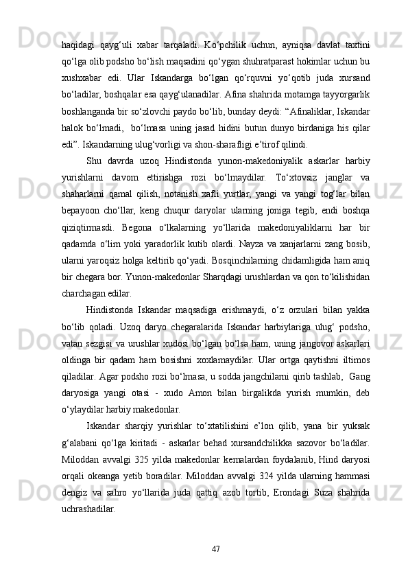 haqidagi   qayg‘uli   xabar   tarqaladi.   Ko‘pchilik   uchun,   ayniqsa   davlat   taxtini
qo‘lga olib podsho bo‘lish maqsadini qo‘ygan shuhratparast hokimlar uchun bu
xushxabar   edi.   Ular   Iskandarga   bo‘lgan   qo‘rquvni   yo‘qotib   juda   xursand
bo‘ladilar, boshqalar esa qayg‘ulanadilar. Afina shahrida motamga tayyorgarlik
boshlanganda bir so‘zlovchi paydo bo‘lib, bunday deydi: “Afinaliklar, Iskandar
halok   bo‘lmadi,     bo‘lmasa   uning   jasad   hidini   butun   dunyo   birdaniga   his   qilar
edi”. Iskandarning ulug‘vorligi va shon-sharafligi e’tirof qilindi.
Shu   davrda   uzoq   Hindistonda   yunon-makedoniyalik   askarlar   harbiy
yurishlarni   davom   ettirishga   rozi   bo‘lmaydilar.   To‘xtovsiz   janglar   va
shaharlarni   qamal   qilish,   notanish   xafli   yurtlar,   yangi   va   yangi   tog‘lar   bilan
bepayoon   cho‘llar,   keng   chuqur   daryolar   ularning   joniga   tegib,   endi   boshqa
qiziqtirmasdi.   Begona   o‘lkalarning   yo‘llarida   makedoniyaliklarni   har   bir
qadamda   o‘lim   yoki   yaradorlik   kutib   olardi.   Nayza   va   xanjarlarni   zang   bosib,
ularni yaroqsiz holga keltirib qo‘yadi. Bosqinchilarning chidamligida ham aniq
bir chegara bor. Yunon-makedonlar Sharqdagi urushlardan va qon to‘kilishidan
charchagan edilar.
Hindistonda   Iskandar   maqsadiga   erishmaydi,   o‘z   orzulari   bilan   yakka
bo‘lib   qoladi.   Uzoq   daryo   chegaralarida   Iskandar   harbiylariga   ulug‘   podsho,
vatan   sezgisi   va   urushlar   xudosi   bo‘lgan  bo‘lsa   ham,  uning   jangovor   askarlari
oldinga   bir   qadam   ham   bosishni   xoxlamaydilar.   Ular   ortga   qaytishni   iltimos
qiladilar. Agar podsho rozi bo‘lmasa, u sodda jangchilarni qirib tashlab,   Gang
daryosiga   yangi   otasi   -   xudo   Amon   bilan   birgalikda   yurish   mumkin,   deb
o‘ylaydilar harbiy makedonlar.
Iskandar   sharqiy   yurishlar   to‘xtatilishini   e’lon   qilib,   yana   bir   yuksak
g‘alabani   qo‘lga   kiritadi   -   askarlar   behad   xursandchilikka   sazovor   bo‘ladilar.
Miloddan   avvalgi   325   yilda   makedonlar   kemalardan   foydalanib,   Hind   daryosi
orqali   okeanga   yetib   boradilar.   Miloddan   avvalgi   324   yilda   ularning   hammasi
dengiz   va   sahro   yo‘llarida   juda   qattiq   azob   tortib,   Erondagi   Suza   shahrida
uchrashadilar. 
47 