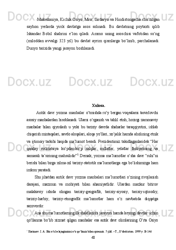 Makedoniya, Kichik Osiyo, Misr, Sirdaryo va Hindistongacha cho‘zilgan
sayhon   yerlarda   yirik   davlatga   asos   solinadi.   Bu   davlatning   poytaxti   qilib
Iskandar   Bobil   shahrini   e’lon   qiladi.   Ammo   uning   asoschisi   vafotidan   so‘ng
(miloddan   avvalgi   323   yil)   bu   davlat   ayrim   qismlarga   bo‘linib,   parchalanadi.
Dunyo tarixida yangi jarayon boshlanadi.
Xulosa.
  Antik   davr   yozma   manbalar   o‘tmishda ro‘y bergan voqealarni tasvirlovchi
asosiy manbalardan hisoblanadi. Ularni o‘rganish va tahlil etish, hozirgi zamonaviy
manbalar   bilan   qiyoslash   u   yoki   bu   tarixiy   davrda   shaharlar   taraqqiyotini,   ishlab
chiqarish mintaqalari, savdo aloqalari, aloqa yo‘llari, xo‘jalik  hamda aholining etnik
va ijtimoiy tarkibi haqida ma’lumot beradi. Prezidentimiz takidlaganlaridek “Har
qanday   svilizatsiya   ko‘pdan-ko‘p   xalqlar,   millatlar,   yelatlar   faoliyatining   va
samarali ta’sirining mahsulidir” 1
  Demak,   yozma   ma’lumotlar o‘sha davr “ruhi”ni
berishi bilan birga xilma-xil tarixiy-statistik ma’lumotlarga ega bo‘lishimizga ham
imkon yaratadi. 
Shu jihatdan   antik davr  yozma manbalari   ma’lumotlari o‘zining rivojlanish
darajasi,   mazmun   va   mohiyati   bilan   ahamiyatlidir.   Ulardan   mazkur   bitiruv
malakaviy   ishida   olingan   tarixiy-geografik,   tarixiy-siyosiy,   tarixiy-iqtisodiy,
tarixiy-harbiy,   tarixiy-etnografik   ma’lumotlar   ham   o‘z   navbatida   diqqatga
sazovordir.
Ana shu ma’lumotlarning ilk shakllanishi jarayoni hamda keyingi davrlar uchun
qo‘llanma   bo‘lib   xizmat   qilgan   manbalar   esa   antik   davr   olimlarining   O‘rta   Osiyo
1
 Karimov. I. A. Biz o‘z kelajagimizni o‘z qo‘limiz bilan quramiz. 7-jild. –T., O‘zbekiston. 1999 y. B-146
48 