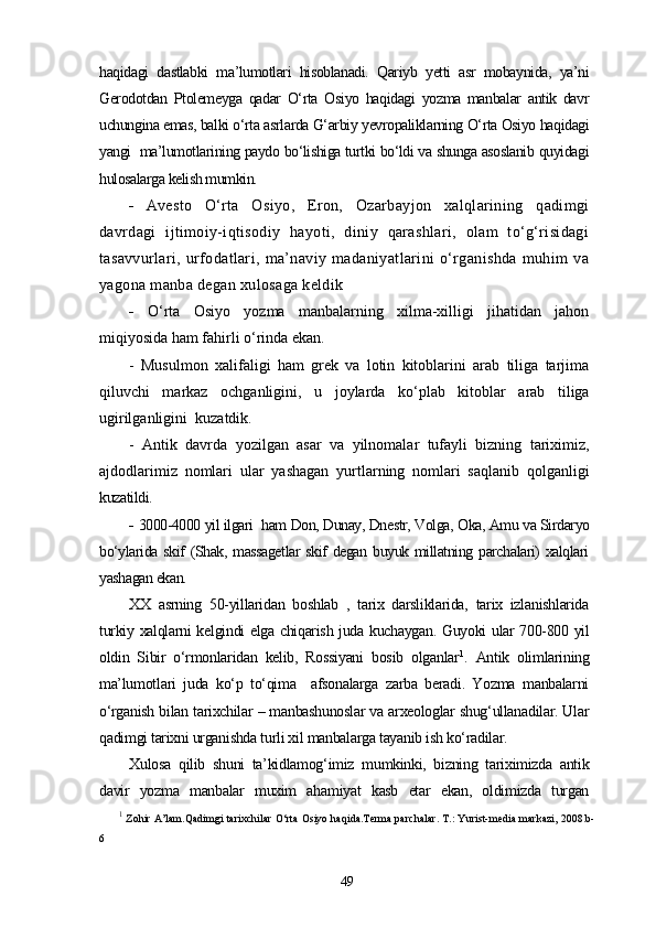 haqidagi   dastlabki   ma’lumotlari   hisoblanadi.   Qariyb   yetti   asr   mobaynida,   ya’ni
Gerodotdan   Ptolemeyga   qadar   O‘rta   Osiyo   haqidagi   yozma   manbalar   antik   davr
uchungina emas, balki o‘rta asrlarda G‘arbiy yevropaliklarning O‘rta Osiyo haqidagi
yangi  ma’lumotlarining paydo bo‘lishiga turtki bo‘ldi va shunga asoslanib quyidagi
hulosalarga kelish mumkin.
-   Avesto   O‘rta   Osiyo,   Eron,   Ozarbayjon   xalqlarining   qadimgi
davrdagi   ijtimoiy-iqtisodiy   hayoti,   diniy   qarashlari,   olam   to‘g‘risidagi
tasavvurlari,   urfodatlari,   ma’naviy   madaniyatlarini   o‘rganishda   muhim   va
yagona manba degan xulosaga keldik
-   O‘rta   Osiyo   yozma   manbalarning   xilma-xilligi   jihatidan   jahon
miqiyosida ham fahirli o‘rinda ekan.
-   Musulmon   xalifaligi   ham   grek   va   lotin   kitoblarini   arab   tiliga   tarjima
qiluvchi   markaz   ochganligini,   u   joylarda   ko‘plab   kitoblar   arab   tiliga
ugirilganligini  kuzatdik.
-   Antik   davrda   yozilgan   asar   va   yilnomalar   tufayli   bizning   tariximiz,
ajdodlarimiz   nomlari   ular   yashagan   yurtlarning   nomlari   saqlanib   qolganligi
kuzatildi.
-  3000-4000 yil ilgari  ham Don, Dunay, Dnestr, Volga, Oka, Amu va Sirdaryo
bo‘ylarida skif (Shak, massagetlar  skif degan buyuk millatning parchalari) xalqlari
yashagan ekan.
XX   asrning   50-yillaridan   boshlab   ,   tarix   darsliklarida,   tarix   izlanishlarida
turkiy xalqlarni kelgindi elga chiqarish juda kuchaygan. Guyoki ular 700-800 yil
oldin   Sibir   o‘rmonlaridan   kelib,   Rossiyani   bosib   olganlar 1
.   Antik   olimlarining
ma’lumotlari   juda   ko‘p   to‘qima     afsonalarga   zarba   beradi.   Yozma   manbalarni
o‘rganish bilan tarixchilar – manbashunoslar va arxeologlar shug‘ullanadilar. Ular
qadimgi tarixni urganishda turli xil manbalarga tayanib ish ko‘radilar.
Xulosa   qilib   shuni   ta’kidlamog‘imiz   mumkinki,   bizning   tariximizda   antik
davir   yozma   manbalar   muxim   ahamiyat   kasb   etar   ekan,   oldimizda   turgan
1
 Zohir A’lam.Qadimgi tarixchilar O‘rta Osiyo haqida.Terma parchalar. T.: Yurist-media markazi, 2008.b-
6
49 