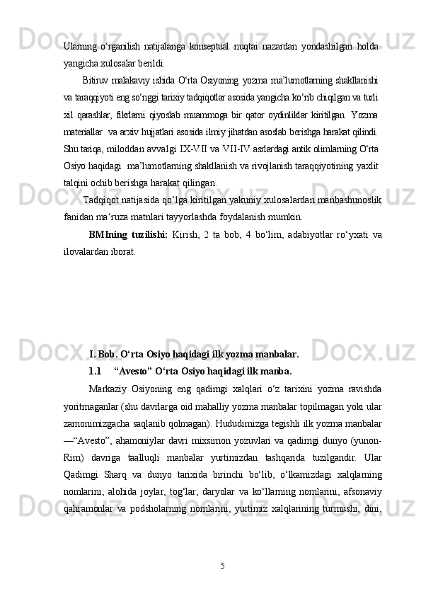 Ularning   o‘rganilish   natijalariga   konseptual   nuqtai   nazardan   yondashilgan   holda
yangicha xulosalar berildi.
Bitiruv malakaviy ishida O‘rta Osiyoning   yozma   ma’lumotlarning shakllanishi
va taraqqiyoti eng so‘nggi tarixiy tadqiqotlar asosida yangicha ko‘rib chiqilgan va turli
xil   qarashlar,   fikrlarni   qiyoslab   muammoga   bir   qator   oydinliklar   kiritilgan.   Yozma
materiallar   va arxiv hujjatlari asosida ilmiy jihatdan asoslab berishga harakat qilindi.
Shu tariqa,   miloddan avvalgi   IX-VII va VII-IV  asrlardagi antik olimlarning  O‘rta
Osiyo  haqidagi  ma’lumotlarning shakllanish va rivojlanish taraqqiyotining   yaxlit
talqini ochib  berishga harakat qilingan.
Tadqiqot natijasida qo‘lga kiritilgan yakuniy xulosalardan manbashunoslik
fanidan ma‘ruza matnlari tayyorlashda foydalanish mumkin.
BMIning   tuzilishi:   Kirish,   2   ta   bob,   4   bo‘lim,   adabiyotlar   ro‘yxati   va
ilovalardan iborat.
I. Bob. O‘rta Osiyo haqidagi ilk yozma manbalar.
1.1 “Avesto” O‘rta Osiyo haqidagi ilk manba.
Markaziy   Osiyoning   eng   qadimgi   xalqlari   o‘z   tarixini   yozma   ravishda
yoritmaganlar (shu davrlarga oid mahalliy yozma manbalar topilmagan yoki ular
zamonimizgacha saqlanib qolmagan). Hududimizga tegishli ilk yozma manbalar
—“Avesto”,  ahamoniylar   davri   mixsimon yozuvlari   va qadimgi   dunyo (yunon-
Rim)   davriga   taalluqli   manbalar   yurtimizdan   tashqarida   tuzilgandir.   Ular
Qadimgi   Sharq   va   dunyo   tarixida   birinchi   bo‘lib,   o‘lkamizdagi   xalqlarning
nomlarini,   alohida   joylar,   tog‘lar,   daryolar   va   ko‘llarning   nomlarini,   afsonaviy
qahramonlar   va   podsholarning   nomlarini,   yurtimiz   xalqlarining   turmushi,   dini,
5 