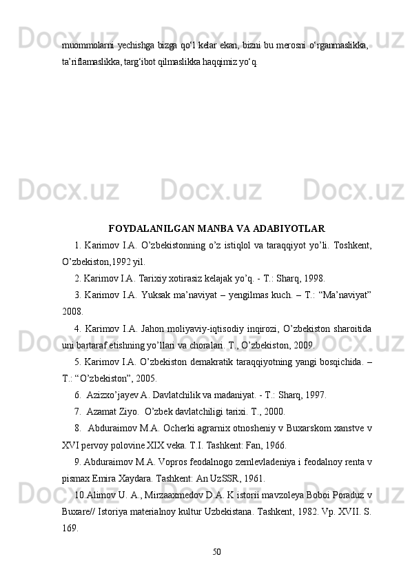 muommolarni yechishga bizga qo‘l kelar ekan, bizni bu merosni o‘rganmaslikka,
ta’riflamaslikka, targ‘ibot qilmaslikka haqqimiz yo‘q.
FOYDALANILGAN MANBA VA ADABIYOTLAR
1. Karimov I.A. O’zbekistonning o’z istiqlol  va taraqqiyot  yo’li. Toshkent,
O’zbekiston,1992 yil.
2. Karimov I.A. Tarixiy xotirasiz kelajak yo’q. - T.: Sharq, 1998.
3. Karimov I.A. Yuksak  ma’naviyat  – yengilmas kuch. – T.:  “Ma’naviyat”
2008.
4.   Karimov   I.A.   Jahon   moliyaviy-iqtisodiy   inqirozi,   O’zbekiston   sharoitida
uni bartaraf etishning yo’llari va choralari. T., O’zbekiston, 2009.
5. Karimov I.A. O’zbekiston demakratik taraqqiyotning yangi bosqichida. –
T.: “O’zbekiston”, 2005.
6.  Azizxo’jayev A. Davlatchilik va madaniyat. - T.: Sharq, 1997.
7.  Azamat Ziyo.  O’zbek davlatchiligi tarixi. T., 2000.
8.   Abduraimov M.A. Ocherki agrarnix otnosheniy v Buxarskom xanstve v
XVI pervoy polovine XIX veka. T.I. Tashkent: Fan, 1966. 
9. Abduraimov M.A. Vopros feodalnogo zemlevladeniya i feodalnoy renta v
pismax Emira Xaydara. Tashkent: An UzSSR, 1961.
10.Alimov U. A., Mirzaaxmedov D.A. K istorii mavzoleya Boboi Poraduz v
Buxare// Istoriya materialnoy kultur Uzbekistana. Tashkent, 1982. Vp. XVII. S.
169.
50 