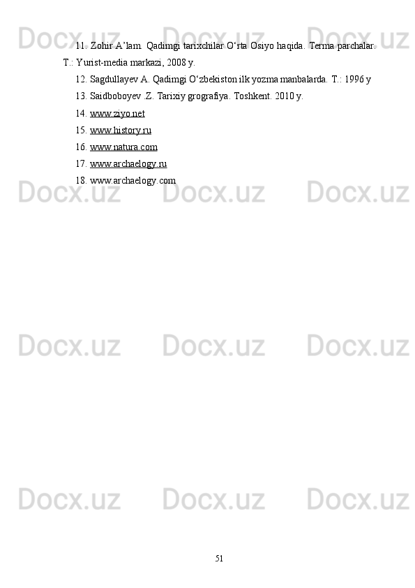 11. Zohir A’lam. Qadimgi tarixchilar O‘rta Osiyo haqida. Terma parchalar.
T.: Yurist-media markazi, 2008 y.
12. Sagdullayev A. Qadimgi O‘zbekiston ilk yozma manbalarda. T.: 1996 y
13 . Saidboboyev .Z. Tarixiy grografiya. Toshkent. 2010 y.
1 4 .  www.ziyo.net
1 5 .  www.history.ru
16.  www.natura.com
17.  www.archaelogy.ru
18. www.archaelogy.com
51 