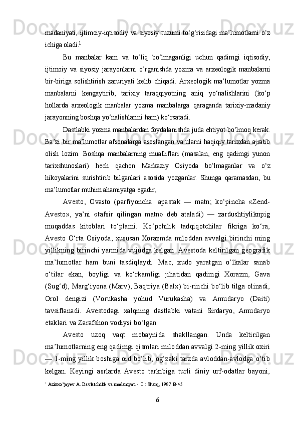 madaniyati, ijtimoiy-iqtisodiy va siyosiy  tuzumi  to‘g‘risidagi  ma’lumotlarni  o‘z
ichiga oladi. 1
Bu   manbalar   kam   va   to‘liq   bo‘lmaganligi   uchun   qadimgi   iqtisodiy,
ijtimoiy   va   siyosiy   jarayonlarni   o‘rganishda   yozma   va   arxeologik   manbalarni
bir-biriga   solishtirish   zaruriyati   kelib   chiqadi.   Arxeologik   ma’lumotlar   yozma
manbalarni   kengaytirib,   tarixiy   taraqqiyotning   aniq   yo‘nalishlarini   (ko‘p
hollarda   arxeologik   manbalar   yozma   manbalarga   qaraganda   tarixiy-madaniy
jarayonning boshqa yo‘nalishlarini ham) ko‘rsatadi.
Dastlabki yozma manbalardan foydalanishda juda ehtiyot bo‘lmoq kerak.
Ba’zi bir ma’lumotlar afsonalarga asoslangan va ularni haqiqiy tarixdan ajratib
olish   lozim.   Boshqa   manbalarning   mualliflari   (masalan,   eng   qadimgi   yunon
tarixshunoslari)   hech   qachon   Markaziy   Osiyoda   bo‘lmaganlar   va   o‘z
hikoyalarini   surishtirib   bilganlari   asosida   yozganlar.   Shunga   qaramasdan,   bu
ma’lumotlar muhim ahamiyatga egadir,
Avesto,   Ovasto   (parfiyoncha:   apastak   —   matn;   ko‘pincha   «Zend-
Avesto»,   ya’ni   «tafsir   qilingan   matn»   deb   ataladi)   —   zardushtiyliknpig
muqaddas   kitoblari   to‘plami.   Ko‘pchilik   tadqiqotchilar   fikriga   ko‘ra,
Avesto   O‘rta   Osiyoda,   xususan   Xorazmda   miloddan   avvalgi   birinchi   ming
yillikning  birinchi   yarmida   vujudga   kelgan.  Avestoda   keltirilgan  geografik
ma’lumotlar   ham   buni   tasdiqlaydi.   Mac,   xudo   yaratgan   o‘lkalar   sanab
o‘tilar   ekan,   boyligi   va   ko‘rkamligi   jihatidan   qadimgi   Xorazm,   Gava
(Sug‘d),   Marg‘iyona   (Marv),   Baqtriya   (Balx)   bi-rinchi   bo‘lib   tilga   olinadi,
Orol   dengizi   (Vorukasha   yohud   Vurukasha)   va   Amudaryo   (Daiti)
tavsiflanadi.   Avestodagi   xalqning   dastlabki   vatani   Sirdaryo,   Amudaryo
etaklari va Zarafshon vodiysi bo‘lgan.
Avesto   uzoq   vaqt   mobaynida   shakllangan.   Unda   keltirilgan
ma’lumotlarning eng qadimgi qismlari miloddan avvalgi 2-ming yillik oxiri
—  1-ming   yillik  boshiga   oid   bo‘lib,   og‘zaki   tarzda   avloddan-avlodga   o‘tib
kelgan.   Keyingi   asrlarda   Avesto   tarkibiga   turli   diniy   urf-odatlar   bayoni,
1
 Azizxo’jayev A. Davlatchilik va madaniyat. - T.: Sharq, 1997.B-45
6 