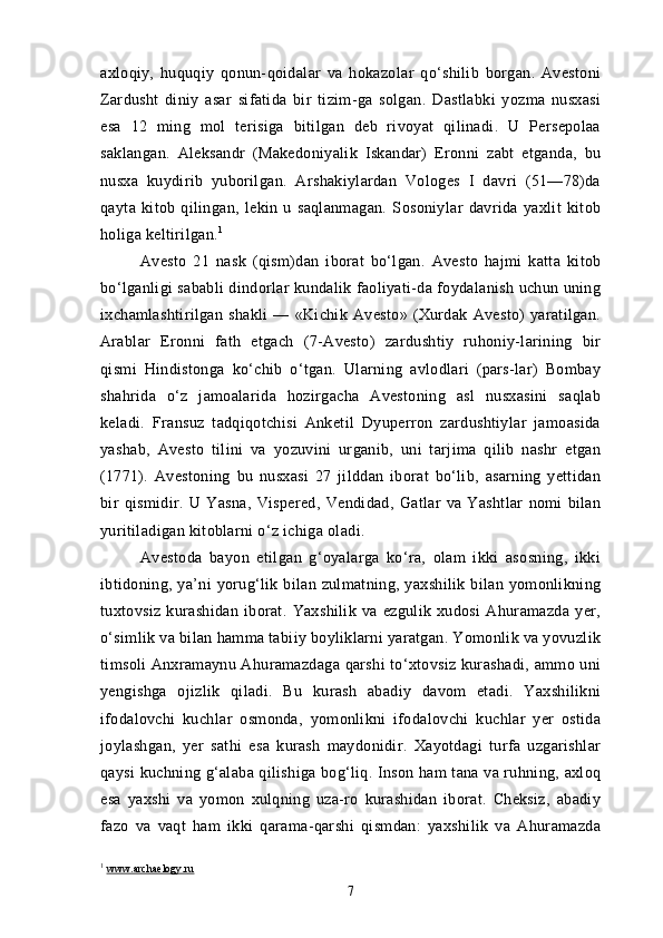 axloqiy,   huquqiy   qonun-qoidalar   va   hokazolar   qo‘shilib   borgan.   Avestoni
Zardusht   diniy   asar   sifatida   bir   tizim-ga   solgan.   Dastlabki   yozma   nusxasi
esa   12   ming   mol   terisiga   bitilgan   deb   rivoyat   qilinadi.   U   Persepolaa
saklangan.   Aleksandr   (Makedoniyalik   Iskandar)   Eronni   zabt   etganda,   bu
nusxa   kuydirib   yuborilgan.   Arshakiylardan   Vologes   I   davri   (51—78)da
qayta   kitob   qilingan,   lekin   u   saqlanmagan.   Sosoniylar   davrida   yaxlit   kitob
holiga keltirilgan. 1
Avesto   21   nask   (qism)dan   iborat   bo‘lgan.   Avesto   hajmi   katta   kitob
bo‘lganligi sababli dindorlar kundalik faoliyati-da foydalanish uchun uning
ixchamlashtirilgan   shakli   —   «Kichik   Avesto»   (Xurdak   Avesto)   yaratilgan.
Arablar   Eronni   fath   etgach   (7-Avesto)   zardushtiy   ruhoniy-larining   bir
qismi   Hindistonga   ko‘chib   o‘tgan.   Ularning   avlodlari   (pars-lar)   Bombay
shahrida   o‘z   jamoalarida   hozirgacha   Avestoning   asl   nusxasini   saqlab
keladi.   Fransuz   tadqiqotchisi   Anketil   Dyuperron   zardushtiylar   jamoasida
yashab,   Avesto   tilini   va   yozuvini   urganib,   uni   tarjima   qilib   nashr   etgan
(1771).   Avestoning   bu   nusxasi   27   jilddan   iborat   bo‘lib,   asarning   yettidan
bir   qismidir.   U   Yasna,   Vispered,   Vendidad,   Gatlar   va   Yashtlar   nomi   bilan
yuritiladigan kitoblarni o‘z ichiga oladi.
Avestoda   bayon   etilgan   g‘oyalarga   ko‘ra,   olam   ikki   asosning,   ikki
ibtidoning,  ya’ni  yorug‘lik  bilan  zulmatning,  yaxshilik   bilan   yomonlikning
tuxtovsiz   kurashidan   iborat.   Yaxshilik   va   ezgulik   xudosi   Ahuramazda   yer,
o‘simlik va bilan hamma tabiiy boyliklarni yaratgan. Yomonlik va yovuzlik
timsoli Anxramaynu Ahuramazdaga qarshi to‘xtovsiz kurashadi, ammo uni
yengishga   ojizlik   qiladi.   Bu   kurash   abadiy   davom   etadi.   Yaxshilikni
ifodalovchi   kuchlar   osmonda,   yomonlikni   ifodalovchi   kuchlar   yer   ostida
joylashgan,   yer   sathi   esa   kurash   maydonidir.   Xayotdagi   turfa   uzgarishlar
qaysi kuchning g‘alaba qilishiga bog‘liq. Inson ham tana va ruhning, axloq
esa   yaxshi   va   yomon   xulqning   uza-ro   kurashidan   iborat.   Cheksiz,   abadiy
fazo   va   vaqt   ham   ikki   qarama-qarshi   qismdan:   yaxshilik   va   Ahuramazda
1
  www.archaelogy.ru
7 
