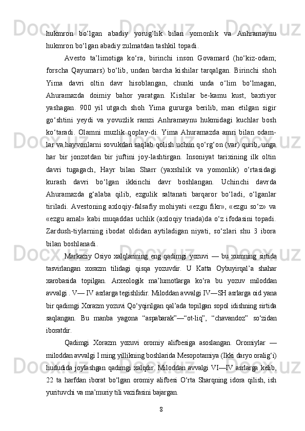 hukmron   bo‘lgan   abadiy   yorug‘lik   bilan   yomonlik   va   Anhramaynu
hukmron bo‘lgan abadiy zulmatdan tashkil topadi.
Avesto   ta’limotiga   ko‘ra,   birinchi   inson   Govamard   (ho‘kiz-odam;
forscha   Qayumars)   bo‘lib,   undan   barcha   kishilar   tarqalgan.   Birinchi   shoh
Yima   davri   oltin   davr   hisoblangan,   chunki   unda   o‘lim   bo‘lmagan,
Ahuramazda   doimiy   bahor   yaratgan.   Kishilar   be-kamu   kust,   baxtiyor
yashagan.   900   yil   utgach   shoh   Yima   gururga   berilib,   man   etilgan   sigir
go‘shtini   yeydi   va   yovuzlik   ramzi   Anhramaynu   hukmidagi   kuchlar   bosh
ko‘taradi.   Olamni   muzlik   qoplay-di.   Yima   Ahuramazda   amri   bilan   odam-
lar va hayvonlarni sovukdan saqlab qolish uchun qo‘rg‘on (var) qurib, unga
har   bir   jonzotdan   bir   juftini   joy-lashtirgan.   Insoniyat   tarixining   ilk   oltin
davri   tugagach,   Hayr   bilan   Sharr   (yaxshilik   va   yomonlik)   o‘rtasidagi
kurash   davri   bo‘lgan   ikkinchi   davr   boshlangan.   Uchinchi   davrda
Ahuramazda   g‘alaba   qilib,   ezgulik   saltanati   barqaror   bo‘ladi,   o‘lganlar
tiriladi.   Avestoning   axloqiy-falsafiy   mohiyati   «ezgu   fikr»,   «ezgu   so‘z»   va
«ezgu   amal»  kabi   muqaddas   uchlik  (axloqiy   triada)da   o‘z   ifodasini   topadi.
Zardush-tiylarning   ibodat   oldidan   aytiladigan   niyati,   so‘zlari   shu   3   ibora
bilan boshlanadi.
Markaziy   Osiyo   xalqlarining   eng   qadimgi   yozuvi   —   bu   xumning   sirtida
tasvirlangan   xorazm   tilidagi   qisqa   yozuvdir.   U   Katta   Oybuyirqal’a   shahar
xarobasida   topilgan.   Arxeologik   ma’lumotlarga   ko‘ra   bu   yozuv   miloddan
avvalgi . V— IV asrlarga tegishlidir. Miloddan avvalgi IV―SH asrlarga oid yana
bir qadimgi Xorazm yozuvi Qo‘yqirilgan qal’ada topilgan sopol idishning sirtida
saqlangan.   Bu   manba   yagona   “aspabarak”—“ot-liq”,   “chavandoz”   so‘zidan
iboratdir.
Qadimgi   Xorazm   yozuvi   oromiy   alifbesiga   asoslangan.   Oromiylar   —
miloddan avvalgi I ming yillikning boshlarida Mesopotamiya (Ikki daryo oralig‘i)
hududida   joylashgan   qadimgi   xalqdir.   Miloddan   avvalgi   VI—IV   asrlarga   kelib,
22   ta   harfdan   iborat   bo‘lgan   oromiy   alifbesi   O‘rta   Sharqning   idora   qilish,   ish
yurituvchi va ma’muriy tili vazifasini bajargan.
8 