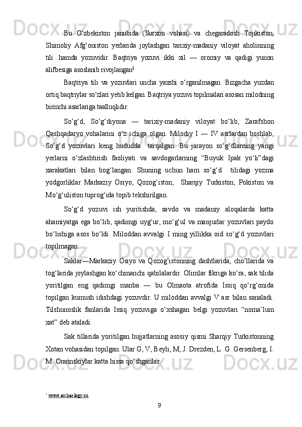 Bu   O‘zbekiston   janubida   (Surxon   vohasi)   va   chegaradosh   Tojikiston,
Shimoliy   Afg‘oniston   yerlarida   joylashgan   tarixiy-madaniy   viloyat   aholisining
tili   .hamda   yozuvidir.   Baqtriya   yozuvi   ikki   xil   —   oromiy   va   qadigi   yunon
alifbesiga asoslanib rivojlangan 1
 
Baqtriya   tili   va   yozuvlari   uncha   yaxshi   o‘rganilmagan.   Bizgacha   yuzdan
ortiq baqtriylar so‘zlari yetib kelgan. Baqtriya yozuvi topilmalari asosan milodning
birinchi asarlariga taalluqlidir.
So‘g‘d,   So‘g‘diyona   —   tarixiy-madaniy   viloyat   bo‘lib,   Zarafshon
Qashqadaryo   vohalarini   o‘z   ichiga   olgan.   Milodiy   I   ―   IV   asrlardan   boshlab,
So‘g‘d   yozuvlari   keng   hududda     tarqalgan.   Bu   jarayon   so‘g‘dlarning   yangi
yerlarni   o‘zlashtirish   faoliyati   va   savdogarlarning   “Buyuk   Ipak   yo‘li”dagi
xarakatlari   bilan   bog‘langan.   Shuning   uchun   ham   so‘g‘d     tilidagi   yozma
yodgorliklar   Markaziy   Osiyo,   Qozog‘iston,     Sharqiy   Turkiston,   Pokiston   va
Mo‘g‘uliston tuprog‘ida topib tekshirilgan. 
So‘g‘d   yozuvi   ish   yuritishda,   savdo   va   madaniy   aloqalarda   katta
ahamiyatga ega bo‘lib, qadimgi uyg‘ur, mo‘g‘ul va manjurlar yozuvlari paydo
bo‘lishiga   asos   bo‘ldi.   Miloddan   avvalgi   I   ming   yillikka   oid   so‘g‘d   yozuvlari
topilmagan.
Saklar―Markaziy   Osiyo   va   Qozog‘istonning   dashtlarida,   cho‘llarida   va
tog‘larida joylashgan ko‘chmanchi qabilalardir. Olimlar fikriga ko‘ra, sak tilida
yoritilgan   eng   qadimgi   manba   ―   bu   Olmaota   atrofida   Issiq   qo‘rg‘onida
topilgan kumush idishdagi  yozuvdir. U miloddan avvalgi V asr  bilan sanaladi.
Tilshunoslik   fanlarida   Issiq   yozuviga   o‘xshagan   belgi   yozuvlari   “noma’lum
xat” deb ataladi.
Sak tillarida yoritilgan hujjatlarning asosiy  qismi  Sharqiy Turkistonning
Xotan vohasidan topilgan. Ular G, V, Beyli, M, J. Drezden, L. G. Gersenberg, I.
M. Orannskiylar katta hissa qo‘shganlar.
1
  www.archaelogy.ru
9 