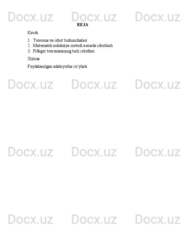                                                     REJA
     Kirish
1. Teorema va isbot tushunchalari
2. Matematik induksiya metodi asosida isbotlash
3. Pifagor teoremasining turli isbotlari
Xulosa 
Foydalanilgan adabiyotlar ro’yhati  