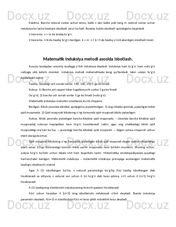 Eslatma.   Barcha   natural   sonlar   uchun   emas,  balki   n  dan   katta   yoki   teng   m   natural   sonlar   uchun
induksiya bo’yicha tasdiqni isbotlash zarur bo’ladi. Bunday holda isbotlash quyidagicha bajariladi. 
1-teorema. n = m da tasdiq to’g’ri. 
2-teorema. n=k da tasdiq to’g’ri berilgan, k ≥ m. n = k +1 da tasdiq o’rinli ekanligini isbotlash lozim.
Matematik induksiya metodi asosida isbotlash.
Xususiy tasdiqdan umumiy tasdiqga o’tish induksiya deyiladi. Induksiya ham to’g’ri, ham noto’g’ri
natijaga   olib   kelishi   mumkin.   Induksiya   metodi   matematikada   keng   qo’llaniladi,   lekin   undan   to’g’ri
foydalanish lozim. 
Tasdiq: Quyidagi uch xonali sonlar: 140, 150, 250 5   ga bo’linadi. 
Xulosa: 1) Barcha nol raqami bilan tugallanuvchi sonlar 5 ga bo’linadi 
(to’g’ri), 2) barcha uch xonali sonlar 5 ga bo’linadi (noto’g’ri). 
Matematik induksiya metodini misollarda ko’rib chiqamiz. 
Berilgan. Kitob javonida kitoblar quidagicha joylashtirilgan: 1) eng chekka qismida joylashgan kitob
qizil muqovada. 2) Qizil muqovali kitobning o’ng tomonida qizil muqovali kitob joylashgan. 
Xulosa. Kitob javonida joylashgan barcha kitoblar qizil muqovada. ―Javonda barcha kitoblar qizil
muqovada‖   xulosasi   haqiqatdan   ham   to’g’ri   hosoblanadi.   Lekin,   agar   eng   chekkadagi   kitob   qizil
muqovaliligi ma’lum bo’lsa, ―javondagi barcha kitoblar qizil muqovali ― degan xulosa chiqarish uchun
etarli darajada emas. 
Qizil muqovali kitobning o’ng tomonida joylashgan kitob qizil muqovali degan xulosa chiqarishga
etarli   emas   (Chap   ttomondagi   birinchi   kitob   yashil   muqovada   ham   bo’lishi   mumkin).   Shuning   uchun,
xulosa   to’g’ri   bo’lishi   uchun   ikkala   shrt   ham   bajarilishi   lozim.   Matematika   ensiklopediyasida   quyidagi
tushunchalar   berilgan.   Matematik   induksiya   –   matematik   induksiya   prinsipiga   asoslangan   matematik
tasdiqni isbotlovchi metod: 
Agar   A   (1)   isbotlangan   bo’lsa,   x   natural   parametrga   bo’g’liq   A(x)   tasdiq   isbotlangan   deb
hisoblanadi   va   ixtiyoriy   n   natural   son   uchun   A   (n)   to’g’ri   deb   faraz   qilinsa,   n+1   uchun   A   (n+1)   to’g’ri
hisoblanadi. 
A (1) tasdiqning isbotlanishi induksiyaning birinchi qadami hisoblanadi, 
A(n)   uchun   farazdan   A   ( n+1 )   ning   isbotlanishi   induksiyali   o’tish   deyiladi.   Bunda   induksiya
parametri deyiladi, A(n+1) ni isbotlashda A(n) ni faraz qilish induktivli faraz deyiladi.  