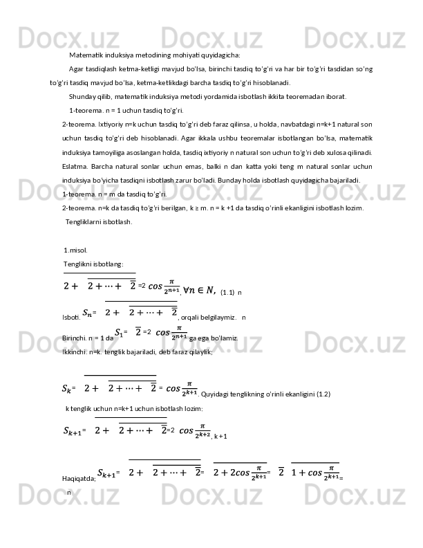 Matematik induksiya metodining mohiyati quyidagicha: 
Agar tasdiqlash ketma-ketligi mavjud bo’lsa, birinchi tasdiq to’g’ri va har bir to’g’ri tasdidan so’ng
to’g’ri tasdiq mavjud bo’lsa, ketma-ketlikdagi barcha tasdiq to’g’ri hisoblanadi. 
Shunday qilib, matematik induksiya metodi yordamida isbotlash ikkita teoremadan iborat. 
1-teorema. n = 1 uchun tasdiq to’g’ri. 
2-teorema. Ixtiyoriy n=k uchun tasdiq to’g’ri deb faraz qilinsa, u holda, navbatdagi n=k+1 natural son
uchun   tasdiq   to’g’ri   deb   hisoblanadi.   Agar   ikkala   ushbu   teoremalar   isbotlangan   bo’lsa,   matematik
induksiya tamoyiliga asoslangan holda, tasdiq ixtiyoriy n natural son uchun to’g’ri deb xulosa qilinadi.
Eslatma.   Barcha   natural   sonlar   uchun   emas,   balki   n   dan   katta   yoki   teng   m   natural   sonlar   uchun
induksiya bo’yicha tasdiqni isbotlash zarur bo’ladi. Bunday holda isbotlash quyidagicha bajariladi. 
1-teorema. n = m da tasdiq to’g’ri. 
2-teorema. n=k da tasdiq to’g’ri berilgan, k ≥ m. n = k +1 da tasdiq o’rinli ekanligini isbotlash lozim. 
  Tengliklarni isbotlash. 
 
 1.misol. 
 Tenglikni isbotlang: 
  ,     (1.1)  n 
Isboti.  , orqali belgilaymiz.     n 
Birinchi. n = 1 da   ga ega bo’lamiz. 
Ikkinchi.   n=k. tenglik bajariladi, deb faraz qilaylik; 
 
. Quyidagi tenglikning o’rinli ekanligini (1.2) 
  k tenglik uchun n=k+1 uchun isbotlash lozim: 
  , k +1 
 
Haqiqatda;  = 
   n    =2
=
=   =2
=   =
= =2
= = = 