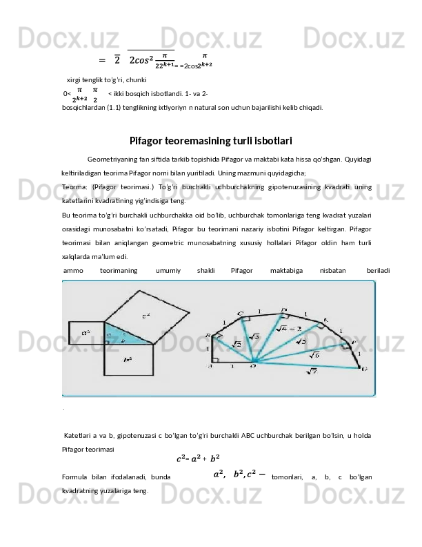 = =2cos  
   xirgi tenglik to’g’ri, chunki 
0< < ikki bosqich isbotlandi. 1- va 2- 
bosqichlardan (1.1) tenglikning ixtiyoriyn n natural son uchun bajarilishi kelib chiqadi. 
Pifagor teoremasining turli isbotlari
 Geometriyaning fan siftida tarkib topishida Pifagor va maktabi kata hissa qo’shgan. Quyidagi
keltiriladigan teorima Pifagor nomi bilan yuritiladi. Uning mazmuni quyidagicha; 
Teorma:   (Pifagor   teorimasi.)   To’g’ri   burchakli   uchburchakning   gipotenuzasining   kvadrati   uning
katetlarini kvadratining yig’indisiga teng. 
Bu teorima to’g’ri burchakli uchburchakka oid bo’lib, uchburchak tomonlariga teng kvadrat yuzalari
orasidagi   munosabatni   ko’rsatadi,   Pifagor   bu   teorimani   nazariy   isbotini   Pifagor   keltirgan.   Pifagor
teorimasi   bilan   aniqlangan   geometric   munosabatning   xususiy   hollalari   Pifagor   oldin   ham   turli
xalqlarda ma’lum edi. 
ammo  teorimaning  umumiy  shakli  Pifagor  maktabiga  nisbatan  beriladi
. 
    
  Katetlari   a   va   b,  gipotenuzasi   c   bo’lgan   to’g’ri   burchakli   ABC   uchburchak   berilgan   bo’lsin,   u  holda
Pifagor teorimasi 
 
Formula   bilan   ifodalanadi,   bunda tomonlari,   a,   b,   c   bo’lgan
kvadratning yuzalariga teng.  = +  
  