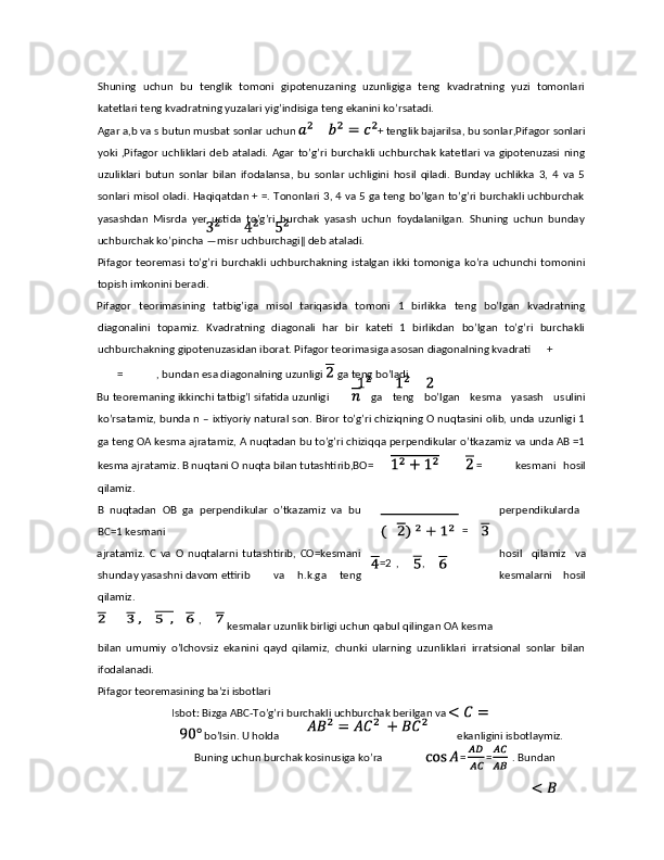 Shuning   uchun   bu   tenglik   tomoni   gipotenuzaning   uzunligiga   teng   kvadratning   yuzi   tomonlari
katetlari teng kvadratning yuzalari yig’indisiga teng ekanini ko’rsatadi. 
Agar a,b va s butun musbat sonlar uchun  + tenglik bajarilsa, bu sonlar,Pifagor sonlari
yoki  ,Pifagor  uchliklari  deb  ataladi.  Agar   to’g’ri  burchakli   uchburchak  katetlari  va gipotenuzasi   ning
uzuliklari   butun   sonlar   bilan   ifodalansa,   bu   sonlar   uchligini   hosil   qiladi.   Bunday   uchlikka   3,   4   va   5
sonlari misol oladi. Haqiqatdan + =. Tononlari 3, 4 va 5 ga teng bo’lgan to’g’ri burchakli uchburchak
yasashdan   Misrda   yer   ustida   to’g’ri   burchak   yasash   uchun   foydalanilgan.   Shuning   uchun   bunday
uchburchak ko’pincha ―misr uchburchagi‖ deb ataladi. 
Pifagor   teoremasi   to’g’ri   burchakli   uchburchakning   istalgan   ikki   tomoniga   ko’ra   uchunchi   tomonini
topish imkonini beradi. 
Pifagor   teorimasining   tatbig’iga   misol   tariqasida   tomoni   1   birlikka   teng   bo’lgan   kvadratning
diagonalini   topamiz.   Kvadratning   diagonali   har   bir   kateti   1   birlikdan   bo’lgan   to’g’ri   burchakli
uchburchakning gipotenuzasidan iborat. Pifagor teorimasiga asosan diagonalning kvadrati  +  
= , bundan esa diagonalning uzunligi   ga teng bo’ladi. 
Bu teoremaning ikkinchi tatbig’I sifatida uzunligi   ga   teng   bo’lgan   kesma   yasash   usulini
ko’rsatamiz, bunda n – ixtiyoriy natural son. Biror to’g’ri chiziqning O nuqtasini olib, unda uzunligi 1
ga teng OA kesma ajratamiz, A nuqtadan bu to’g’ri chiziqqa perpendikular o’tkazamiz va unda AB =1
kesma ajratamiz. B nuqtani O nuqta bilan tutashtirib,BO=   =   kesmani   hosil
qilamiz. 
B   nuqtadan   OB   ga   perpendikular   o’tkazamiz   va   bu perpendikularda
BC=1 kesmani 
ajratamiz.   C   va   O   nuqtalarni   tutashtirib,   CO=kesmani hosil   qilamiz   va
shunday yasashni davom ettirib  va   h.k.ga   teng kesmalarni   hosil
qilamiz. 
 kesmalar uzunlik birligi uchun qabul qilingan OA kesma 
bilan   umumiy   o’lchovsiz   ekanini   qayd   qilamiz,   chunki   ularning   uzunliklari   irratsional   sonlar   bilan
ifodalanadi. 
Pifagor teoremasining ba’zi isbotlari 
 Isbot :  Bizga ABC-To’g’ri burchakli uchburchak berilgan va 
 bo’lsin. U holda  ekanligini isbotlaymiz. 
Buning uchun burchak kosinusiga ko’ra  = = . Bundan     ,    =
=2 ,  , 