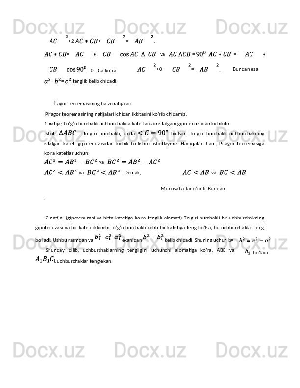  
 i fagor teoremasining ba’zi natijalari. 
 Pifagor teoremasining natijalari ichidan ikkitasini ko’rib chiqamiz. 
1-natija: To’g’ri burchakli uchburchakda katetlardan istalgani gipotenuzadan kichikdir. 
Isbot.     -   to’g’ri   burchakli,   unda     bo’lsin.   To’g’ri   burchakli   uchburchakning
istalgan   kateti   gipotenuzasidan   kichik   bo’lishini   isbotlaymiz.   Haqiqatan   ham,   Pifagor   teoremasiga
ko’ra katetlar uchun: 
Munosabatlar o’rinli. Bundan 
. 
 
2-natija:  (gipotenuzasi   va  bitta  katetiga   ko’ra  tenglik   alomati)   To’g’ri   burchakli   bir  uchburchakning
gipotenuzasi va bir kateti ikkinchi to’g’ri burchakli uchb bir katetiga teng bo’lsa, bu uchburchaklar teng
bo’ladi. Ushbu rasmdan va   ekanidan   kelib chiqadi. Shuning uchun b=
Shunday   qilib,   uchburchaklarning   tengligini   uchunchi   alomatiga   ko’ra,   ABC   va
 uchburchaklar teng ekan. 
 
  +2 + =  
=   va  =     =  
. Ga ko‘ra, =0 +0+ =     Bundan esa 
+ = tenglik kelib chiqadi.  
= -   =  va 
  va    . Demak,    va 
 
bo‘ladi.  