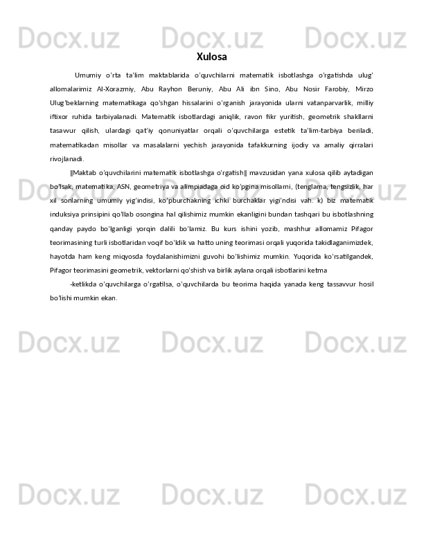 Xulosa
  Umumiy   o’rta   ta’lim   maktablarida   o’quvchilarni   matematik   isbotlashga   o’rgatishda   ulug’
allomalarimiz   Al-Xorazmiy,   Abu   Rayhon   Beruniy,   Abu   Ali   ibn   Sino,   Abu   Nosir   Farobiy,   Mirzo
Ulug’beklarning   matematikaga   qo’shgan   hissalarini   o’rganish   jarayonida   ularni   vatanparvarlik,   milliy
iftixor   ruhida   tarbiyalanadi.   Matematik   isbotlardagi   aniqlik,   ravon   fikr   yuritish,   geometrik   shakllarni
tasavvur   qilish,   ulardagi   qat’iy   qonuniyatlar   orqali   o’quvchilarga   estetik   ta’lim-tarbiya   beriladi,
matematikadan   misollar   va   masalalarni   yechish   jarayonida   tafakkurning   ijodiy   va   amaliy   qirralari
rivojlanadi. 
‖Maktab   o’quvchilarini   matematik   isbotlashga  o’rgatish‖  mavzusidan   yana  xulosa   qilib   aytadigan
bo’lsak, matematika, ASN, geometriya va alimpiadaga oid ko’pgina misollarni, (tenglama, tengsizlik, har
xil   sonlarning   umumiy   yig’indisi,   ko’pburchakning   ichki   burchaklar   yigi’ndisi   vah.   k)   biz   matematik
induksiya prinsipini qo’llab osongina hal qilishimiz mumkin ekanligini bundan tashqari  bu isbotlashning
qanday   paydo   bo’lganligi   yorqin   dalili   bo’lamiz.   Bu   kurs   ishini   yozib,   mashhur   allomamiz   Pifagor
teorimasining turli isbotlaridan voqif bo’ldik va hatto uning teorimasi orqali yuqorida takidlaganimizdek,
hayotda   ham   keng   miqyosda   foydalanishimizni   guvohi   bo’lishimiz   mumkin.   Yuqorida   ko’rsatilgandek,
Pifagor teorimasini geometrik, vektorlarni qo’shish va birlik aylana orqali isbotlarini ketma 
-ketlikda   o’quvchilarga   o’rgatilsa,   o’quvchilarda   bu   teorima   haqida   yanada   keng   tassavvur   hosil
bo’lishi mumkin ekan.  