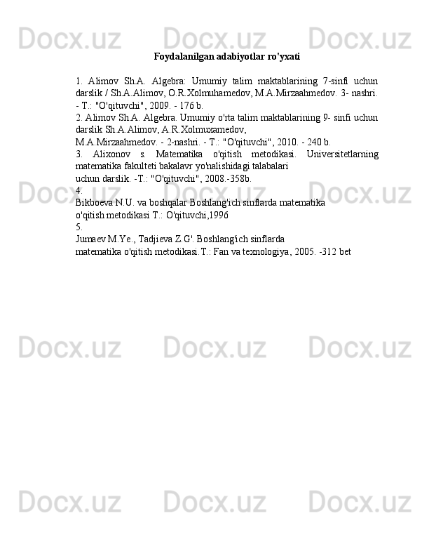 Foydalanilgan adabiyotlar ro'yxati
1.   Alimov   Sh.A.   Algebra:   Umumiy   talim   maktablarining   7-sinfi   uchun
darslik / Sh.A.Alimov, O.R.Xolmuhamedov, M.A.Mirzaahmedov. 3- nashri.
- T.: "O'qituvchi", 2009. - 176 b.
2. Alimov Sh.A. Algebra. Umumiy o'rta talim maktablarining 9- sinfi uchun
darslik Sh.A.Alimov, A.R.Xolmuxamedov,
M.A.Mirzaahmedov. - 2-nashri. - T.: "O'qituvchi", 2010. - 240 b.
3.   Alixonov   s.   Matematika   o'qitish   metodikasi.   Universitetlarning
matematika fakulteti bakalavr yo'nalishidagi talabalari
uchun darslik. -T.: "O'qituvchi", 2008.-358b.
4.
Bikboeva N.U. va boshqalar Boshlang'ich sinflarda matematika
o'qitish metodikasi T.: O'qituvchi,1996
5.
Jumaev M.Ye., Tadjieva Z.G'. Boshlang'ich sinflarda
matematika o'qitish metodikasi.T.: Fan va texnologiya, 2005. -312 bet 