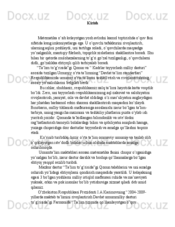 Kirish
       Matematika o’sib kelayotgan yosh avlodni kamol toptirishda o’quv fani 
sifatida keng imkoniyatlarga ega. U o’quvchi tafakkurini rivojlantirib, 
ularning aqlini peshlaydi, uni tartibga soladi, o’quvchilarda maqsadga 
yo’nalganlik, mantiqiy fikrlash, topqirlik xislatlarini shakllantira boradi. Shu
bilan bir qatorda mulohazalarning to’g’ri go’zal tuzilganligi, o’quvchilarni 
didli, go’zalikka ehtiyojli qilib tarbiyalab boradi. 
      “Ta’lim to’g’risida”gi Qonun va “ Kadrlar tayyorlash milliy dasturi” 
asosida tuzilgan Umumiy o’rta ta’limning “Davlat ta’lim standartlari” 
Respublikamizda umumiy o’rta ta’limni tashkil etish va rivojlantirishning 
asosiy yo’nalishlarini belgilab berdi.
         Bu ishlar, shubhasiz, respublikamiz xalq ta’limi hayotida katta voqelik 
bo’ldi. Zero, uni tayyorlash respublikamizning aql-zakovat va salohiyatini 
rivojlantirish, jamiyat, oila va davlat oldidagi o’z mas’uliyatini anglaydigan  
har jihatdan barkamol erkin shaxsni shakllantirish maqsadini ko’zlaydi.        
Binobarin, milliy tiklanish mafkurasiga asoslanishi zarur bo’lgan ta’lim-
tarbiya, uning yangicha mazmuni va tashkiliy jihatlarini puxta o’ylab ish 
yuritish joizdir. Qonunda ta’kidlangan bilimdonlik va iste’dodni 
rag’batlantirish tamoyili bolalardagi bilim va qobiliyatni aniqlash hamga, 
yuzaga chiqarishga doir dasturlar tayyorlash va amalga qo’llashni taqozo 
etadi.
         Ko’rinib turibdiki, hozir o’rta ta’lim ommaviy umumiy va tanlab olib 
o’qitilayotgan iste’dodli bolalar uchun alohida maktablarda amalga 
oshirilmoqda.
        Umumta’lim maktablari asosan matematika fanini chuqur o’rganishga 
yo’nalgan bo’lib, zarur dastur darslik va boshqa qo’llanmalarga bo’lgan 
ehtiyoj yaqqol sezilib turibdi. 
        Mazkur dastur “Ta’lim to’g’risida”gi Qonun talablarini va uni amalga 
oshirish yo’lidagi ehtiyojlarni qondirish maqsadida yaratildi. U kelajakning 
egasi 3 bo’lgan yoshlarni milliy istiqlol mafkurasi ruhida va ma’naviyati 
yuksak, erkin va pok insonlar bo’lib yetishuviga xizmat qiladi deb umid 
qilamiz.
       O’zbekiston Respublikasi Prezidenti I.A Karimovning “2004-2009-
yillarda maktab ta’limini rivojlantirish Davlat umummilliy dasturi 
to’g’risida”gi Farmonida “Ta’lim tizimida qo’llanilayotgan o’quv  