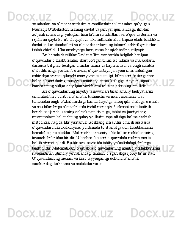 standartlari va o’quv dasturlarini takomillashtirish” masalasi qo’yilgan.   
Mustaqil O’zbekistonimizning davlat va jamiyat qurilishidagi, ilm-fan 
xo’jalik sohasidagi yutuqlari ham ta’lim standartlari, va o’quv dasturlari va 
rejalarini qayta ko’rib chiqiqsh va takomillashtirishni taqozo etadi. Endilikda
davlat ta’lim standartlari va o’quv dasturlarining takomillashtirilgan turlari 
ishlab chiqildi. Ular amaliyotga bosqichma-bosqich tadbiq etilyapti.
          Bu borada darsliklar Davlat ta’lim standartida belgilab berilgan 
o’quvchilar o’zlashtirishlari shart bo’lgan bilim, ko’nikma va malakalarni 
dasturda belgilab berilgan bilimlar tizimi va hajmini faol va ongli suratda 
o’zlashtirishga yordam beruvchi, o’quv tarbiya jarayoni samaradorligini 
oshirishga xizmat qiluvchi asosiy vosita ekanligi,   bilimlarni dasturga mos 
holda o’rganishning muayyan mantiqiy ketma-ketligiga rioya qilingan 
hamda uning oldiga qo’yilgan vazifalarni to’la bajarishning omilidir.
         Biz o’quvchilarning hayotiy tasavvurlari bilan amaliy faoliyatlarini 
umumlashtirib borib , matematik tushuncha va munosabatlarni ular 
tomonidan ongli o’zlashtirishiga hamda hayotga tatbiq qila olishiga erishish 
va shu bilan birga o’quvchilarda izchil mantiqiy fikrlashni shakllantirib 
borish natijasida ularning aql zakovati rivojiga, tabiat va jamiyatdagi 
muammolarni hal etishning qulay yo’llarini topa olishga ko’maklashish 
metodikasi haqida fikr yuritamiz. Boshlang’ich sinfni bitirish arafasida 
o’quvchilar mikrokalkulyator yordamida to’rt amalga doir hisoblashlarni 
bemalol bajara oladilar. Matematika umumiy o’rta ta’lim maktablarining 
tayanch fanlaridan biridir. U boshqa fanlarni o’rganishda muhim vosita 
bo’lib xizmat qiladi. Bu birinchi navbatda tabiiy yo’nalishdagi fanlarga 
taalluqlidir. Matematikani o’qitishda o’quvchilarning mantiqiy tafakkurlarini
rivojlantirish ijtimoiy yo’nalishdagi fanlarni o’rganishga ijobiy ta’sir etadi. 
O’quvchilarning mehnat va kasb tayyorgarligi uchun matematik 
xarakterdagi ko’nikma va malakalar zarur. 