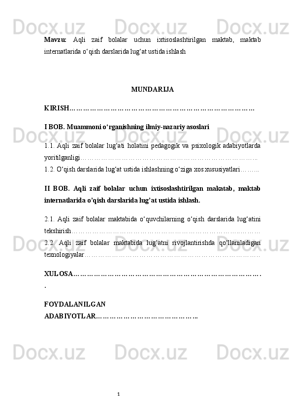 1Mavzu:   Aqli   zaif   bolalar   uchun   ixtisoslashtirilgan   maktab,   maktab
internatlarida o‘qish darslarida lug‘at ustida ishlash
MUNDARIJA
KIRISH ………………………………………………………………………
I BOB. Muammoni o‘rganishning ilmiy-nazariy asoslari
1.1.   Aqli   zaif   bolalar   lug‘ati   holatini   pedagogik   va   psixologik   adabiyotlarda
yoritilganligi …………………………………………………………………...
1.2. O‘qish darslarida lug‘at ustida ishlashning o‘ziga xos xususiyatlari ……...
II   BOB.   Aqli   zaif   bolalar   uchun   ixtisoslashtirilgan   makatab,   maktab
internatlarida  o’ qish darslarida lug ’ at ustida ishlash. 
2.1.   Aqli   zaif   bolalar   maktabida   o‘quvchilarning   o‘qish   darslarida   lug‘atini
tekshirish ………………………………………………………………..………
2.2.   Aqli   zaif   bolalar   maktabida   lug‘atni   rivojlantirishda   qo‘llaniladigan
texnologiyalar …………………………………………………………………..
XULOSA ……………………………………………………………………….
.
FOYDALANILGAN
ADABIYOTLAR ……………………………………... 