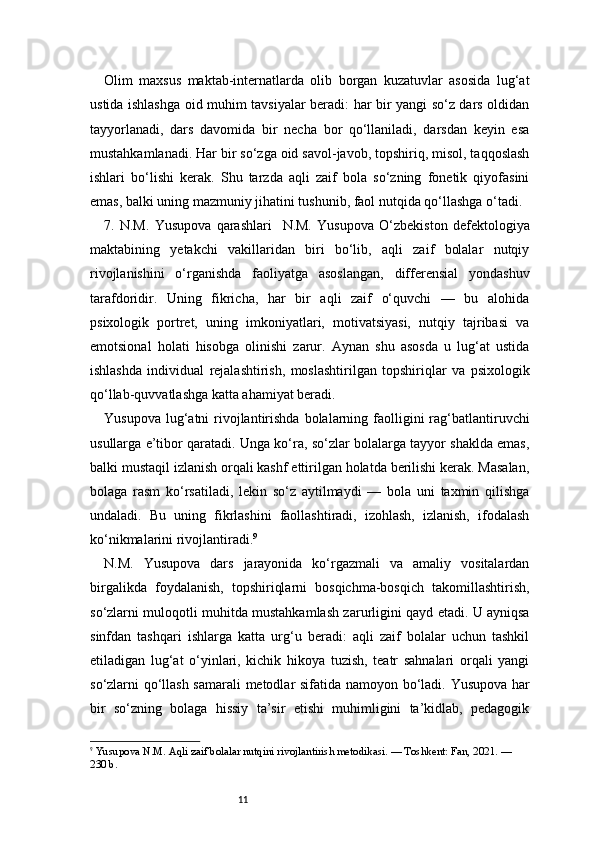 11Olim   maxsus   maktab-internatlarda   olib   borgan   kuzatuvlar   asosida   lug‘at
ustida ishlashga oid muhim tavsiyalar beradi: har bir yangi so‘z dars oldidan
tayyorlanadi,   dars   davomida   bir   necha   bor   qo‘llaniladi,   darsdan   keyin   esa
mustahkamlanadi. Har bir so‘zga oid savol-javob, topshiriq, misol, taqqoslash
ishlari   bo‘lishi   kerak.   Shu   tarzda   aqli   zaif   bola   so‘zning   fonetik   qiyofasini
emas, balki uning mazmuniy jihatini tushunib, faol nutqida qo‘llashga o‘tadi.
7.   N.M.   Yusupova   qarashlari     N.M.   Yusupova   O‘zbekiston   defektologiya
maktabining   yetakchi   vakillaridan   biri   bo‘lib,   aqli   zaif   bolalar   nutqiy
rivojlanishini   o‘rganishda   faoliyatga   asoslangan,   differensial   yondashuv
tarafdoridir.   Uning   fikricha,   har   bir   aqli   zaif   o‘quvchi   —   bu   alohida
psixologik   portret,   uning   imkoniyatlari,   motivatsiyasi,   nutqiy   tajribasi   va
emotsional   holati   hisobga   olinishi   zarur.   Aynan   shu   asosda   u   lug‘at   ustida
ishlashda   individual   rejalashtirish,   moslashtirilgan   topshiriqlar   va   psixologik
qo‘llab-quvvatlashga katta ahamiyat beradi.
Yusupova  lug‘atni  rivojlantirishda  bolalarning faolligini  rag‘batlantiruvchi
usullarga e’tibor qaratadi. Unga ko‘ra, so‘zlar bolalarga tayyor shaklda emas,
balki mustaqil izlanish orqali kashf ettirilgan holatda berilishi kerak. Masalan,
bolaga   rasm   ko‘rsatiladi,   lekin   so‘z   aytilmaydi   —   bola   uni   taxmin   qilishga
undaladi.   Bu   uning   fikrlashini   faollashtiradi,   izohlash,   izlanish,   ifodalash
ko‘nikmalarini rivojlantiradi. 9
N.M.   Yusupova   dars   jarayonida   ko‘rgazmali   va   amaliy   vositalardan
birgalikda   foydalanish,   topshiriqlarni   bosqichma-bosqich   takomillashtirish,
so‘zlarni muloqotli muhitda mustahkamlash zarurligini qayd etadi. U ayniqsa
sinfdan   tashqari   ishlarga   katta   urg‘u   beradi:   aqli   zaif   bolalar   uchun   tashkil
etiladigan   lug‘at   o‘yinlari,   kichik   hikoya   tuzish,   teatr   sahnalari   orqali   yangi
so‘zlarni qo‘llash samarali metodlar sifatida namoyon bo‘ladi.   Yusupova har
bir   so‘zning   bolaga   hissiy   ta’sir   etishi   muhimligini   ta’kidlab,   pedagogik
9
  Yusupova N.M. Aqli zaif bolalar nutqini rivojlantirish metodikasi. — Toshkent: Fan, 2021. — 
230 b. 