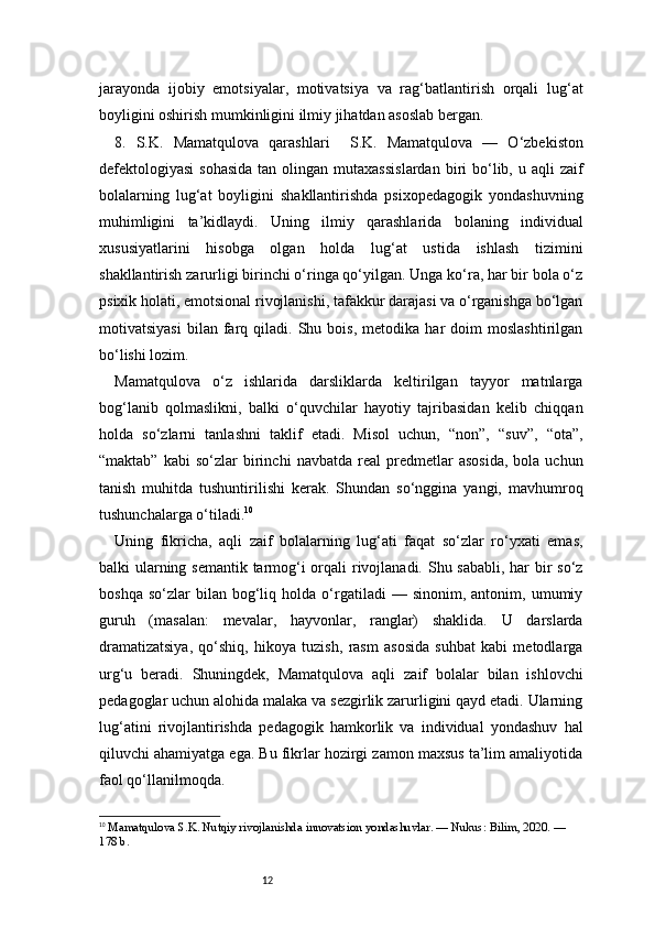 12jarayonda   ijobiy   emotsiyalar,   motivatsiya   va   rag‘batlantirish   orqali   lug‘at
boyligini oshirish mumkinligini ilmiy jihatdan asoslab bergan.
8.   S.K.   Mamatqulova   qarashlari     S.K.   Mamatqulova   —   O‘zbekiston
defektologiyasi   sohasida  tan  olingan mutaxassislardan  biri  bo‘lib, u  aqli  zaif
bolalarning   lug‘at   boyligini   shakllantirishda   psixopedagogik   yondashuvning
muhimligini   ta’kidlaydi.   Uning   ilmiy   qarashlarida   bolaning   individual
xususiyatlarini   hisobga   olgan   holda   lug‘at   ustida   ishlash   tizimini
shakllantirish zarurligi birinchi o‘ringa qo‘yilgan. Unga ko‘ra, har bir bola o‘z
psixik holati, emotsional rivojlanishi, tafakkur darajasi va o‘rganishga bo‘lgan
motivatsiyasi   bilan   farq  qiladi.   Shu  bois,   metodika   har   doim   moslashtirilgan
bo‘lishi lozim.
Mamatqulova   o‘z   ishlarida   darsliklarda   keltirilgan   tayyor   matnlarga
bog‘lanib   qolmaslikni,   balki   o‘quvchilar   hayotiy   tajribasidan   kelib   chiqqan
holda   so‘zlarni   tanlashni   taklif   etadi.   Misol   uchun,   “non”,   “suv”,   “ota”,
“maktab”   kabi   so‘zlar   birinchi   navbatda   real   predmetlar   asosida,   bola  uchun
tanish   muhitda   tushuntirilishi   kerak.   Shundan   so‘nggina   yangi,   mavhumroq
tushunchalarga o‘tiladi. 10
Uning   fikricha,   aqli   zaif   bolalarning   lug‘ati   faqat   so‘zlar   ro‘yxati   emas,
balki ularning semantik tarmog‘i  orqali rivojlanadi. Shu sababli, har  bir so‘z
boshqa   so‘zlar   bilan   bog‘liq   holda  o‘rgatiladi   —   sinonim,  antonim,   umumiy
guruh   (masalan:   mevalar,   hayvonlar,   ranglar)   shaklida.   U   darslarda
dramatizatsiya,   qo‘shiq,   hikoya   tuzish,   rasm   asosida   suhbat   kabi   metodlarga
urg‘u   beradi.   Shuningdek,   Mamatqulova   aqli   zaif   bolalar   bilan   ishlovchi
pedagoglar uchun alohida malaka va sezgirlik zarurligini qayd etadi. Ularning
lug‘atini   rivojlantirishda   pedagogik   hamkorlik   va   individual   yondashuv   hal
qiluvchi ahamiyatga ega. Bu fikrlar hozirgi zamon maxsus ta’lim amaliyotida
faol qo‘llanilmoqda.
10
  Mamatqulova S.K. Nutqiy rivojlanishda innovatsion yondashuvlar. — Nukus: Bilim, 2020. — 
178 b. 