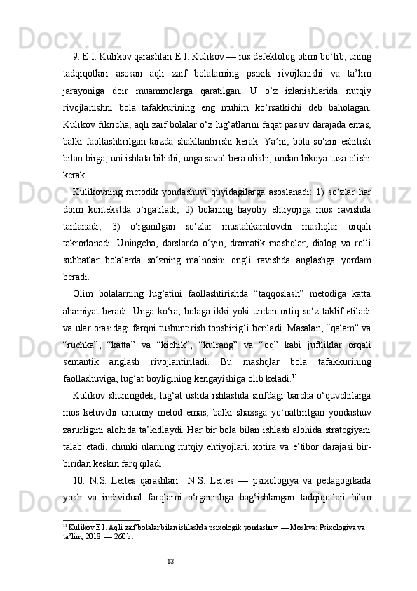 139. E.I. Kulikov qarashlari   E.I. Kulikov — rus defektolog olimi bo‘lib, uning
tadqiqotlari   asosan   aqli   zaif   bolalarning   psixik   rivojlanishi   va   ta’lim
jarayoniga   doir   muammolarga   qaratilgan.   U   o‘z   izlanishlarida   nutqiy
rivojlanishni   bola   tafakkurining   eng   muhim   ko‘rsatkichi   deb   baholagan.
Kulikov fikricha, aqli zaif bolalar o‘z lug‘atlarini faqat passiv darajada emas,
balki   faollashtirilgan   tarzda   shakllantirishi   kerak.   Ya’ni,   bola   so‘zni   eshitish
bilan birga, uni ishlata bilishi, unga savol bera olishi, undan hikoya tuza olishi
kerak.
Kulikovning   metodik   yondashuvi   quyidagilarga   asoslanadi:   1)   so‘zlar   har
doim   kontekstda   o‘rgatiladi;   2)   bolaning   hayotiy   ehtiyojiga   mos   ravishda
tanlanadi;   3)   o‘rganilgan   so‘zlar   mustahkamlovchi   mashqlar   orqali
takrorlanadi.   Uningcha,   darslarda   o‘yin,   dramatik   mashqlar,   dialog   va   rolli
suhbatlar   bolalarda   so‘zning   ma’nosini   ongli   ravishda   anglashga   yordam
beradi.
Olim   bolalarning   lug‘atini   faollashtirishda   “taqqoslash”   metodiga   katta
ahamiyat  beradi. Unga ko‘ra, bolaga  ikki  yoki  undan  ortiq so‘z taklif  etiladi
va ular orasidagi farqni tushuntirish topshirig‘i beriladi. Masalan, “qalam” va
“ruchka”,   “katta”   va   “kichik”,   “kulrang”   va   “oq”   kabi   juftliklar   orqali
semantik   anglash   rivojlantiriladi.   Bu   mashqlar   bola   tafakkurining
faollashuviga, lug‘at boyligining kengayishiga olib keladi. 11
Kulikov shuningdek, lug‘at ustida ishlashda  sinfdagi barcha o‘quvchilarga
mos   keluvchi   umumiy   metod   emas,   balki   shaxsga   yo‘naltirilgan   yondashuv
zarurligini alohida ta’kidlaydi. Har bir bola bilan ishlash alohida strategiyani
talab   etadi,   chunki   ularning   nutqiy   ehtiyojlari,   xotira   va   e’tibor   darajasi   bir-
biridan keskin farq qiladi.
10.   N.S.   Leites   qarashlari     N.S.   Leites   —   psixologiya   va   pedagogikada
yosh   va   individual   farqlarni   o‘rganishga   bag‘ishlangan   tadqiqotlari   bilan
11
  Kulikov E.I. Aqli zaif bolalar bilan ishlashda psixologik yondashuv. — Moskva: Psixologiya va 
ta’lim, 2018. — 260 b.