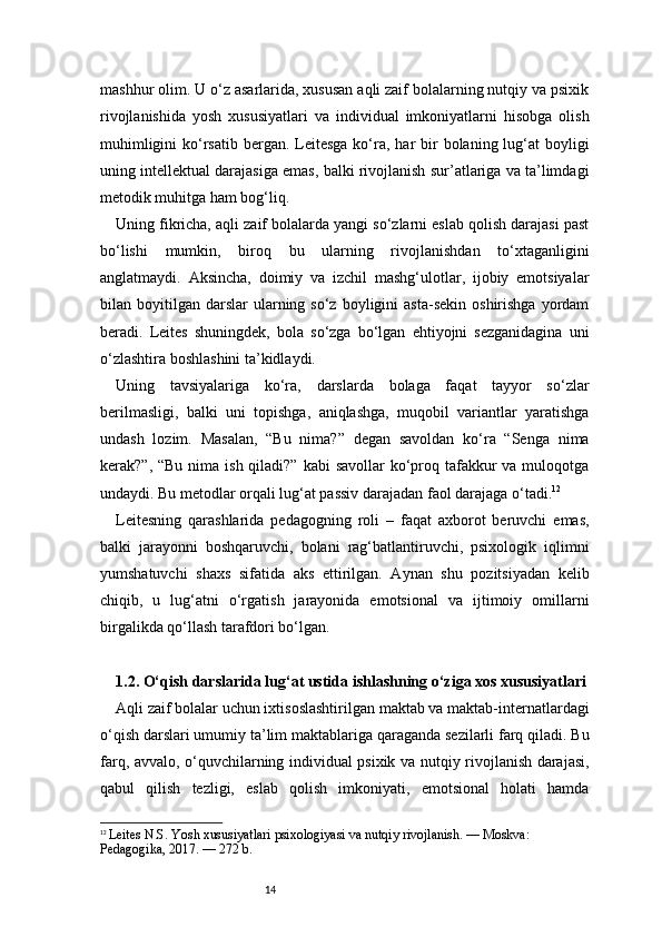 14mashhur olim. U o‘z asarlarida, xususan aqli zaif bolalarning nutqiy va psixik
rivojlanishida   yosh   xususiyatlari   va   individual   imkoniyatlarni   hisobga   olish
muhimligini  ko‘rsatib  bergan. Leitesga  ko‘ra, har  bir  bolaning lug‘at  boyligi
uning intellektual darajasiga emas, balki rivojlanish sur’atlariga va ta’limdagi
metodik muhitga ham bog‘liq.
Uning fikricha, aqli zaif bolalarda yangi so‘zlarni eslab qolish darajasi past
bo‘lishi   mumkin,   biroq   bu   ularning   rivojlanishdan   to‘xtaganligini
anglatmaydi.   Aksincha,   doimiy   va   izchil   mashg‘ulotlar,   ijobiy   emotsiyalar
bilan  boyitilgan   darslar   ularning  so‘z  boyligini  asta-sekin   oshirishga   yordam
beradi.   Leites   shuningdek,   bola   so‘zga   bo‘lgan   ehtiyojni   sezganidagina   uni
o‘zlashtira boshlashini ta’kidlaydi.
Uning   tavsiyalariga   ko‘ra,   darslarda   bolaga   faqat   tayyor   so‘zlar
berilmasligi,   balki   uni   topishga,   aniqlashga,   muqobil   variantlar   yaratishga
undash   lozim.   Masalan,   “Bu   nima?”   degan   savoldan   ko‘ra   “Senga   nima
kerak?”, “Bu  nima  ish qiladi?” kabi  savollar  ko‘proq tafakkur  va muloqotga
undaydi. Bu metodlar orqali lug‘at passiv darajadan faol darajaga o‘tadi. 12
Leitesning   qarashlarida   pedagogning   roli   –   faqat   axborot   beruvchi   emas,
balki   jarayonni   boshqaruvchi,   bolani   rag‘batlantiruvchi,   psixologik   iqlimni
yumshatuvchi   shaxs   sifatida   aks   ettirilgan.   Aynan   shu   pozitsiyadan   kelib
chiqib,   u   lug‘atni   o‘rgatish   jarayonida   emotsional   va   ijtimoiy   omillarni
birgalikda qo‘llash tarafdori bo‘lgan.
1.2. O‘qish darslarida lug‘at ustida ishlashning o‘ziga xos xususiyatlari
Aqli zaif bolalar uchun ixtisoslashtirilgan maktab va maktab-internatlardagi
o‘qish darslari umumiy ta’lim maktablariga qaraganda sezilarli farq qiladi. Bu
farq, avvalo, o‘quvchilarning individual psixik va nutqiy rivojlanish darajasi,
qabul   qilish   tezligi,   eslab   qolish   imkoniyati,   emotsional   holati   hamda
12
  Leites N.S. Yosh xususiyatlari psixologiyasi va nutqiy rivojlanish. — Moskva: 
Pedagogika, 2017. — 272 b. 