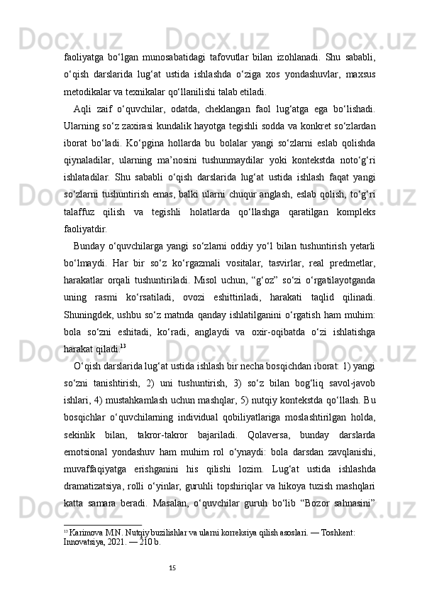15faoliyatga   bo‘lgan   munosabatidagi   tafovutlar   bilan   izohlanadi.   Shu   sababli,
o‘qish   darslarida   lug‘at   ustida   ishlashda   o‘ziga   xos   yondashuvlar,   maxsus
metodikalar va texnikalar qo‘llanilishi talab etiladi.
Aqli   zaif   o‘quvchilar,   odatda,   cheklangan   faol   lug‘atga   ega   bo‘lishadi.
Ularning so‘z zaxirasi kundalik hayotga tegishli sodda va konkret so‘zlardan
iborat   bo‘ladi.   Ko‘pgina   hollarda   bu   bolalar   yangi   so‘zlarni   eslab   qolishda
qiynaladilar,   ularning   ma’nosini   tushunmaydilar   yoki   kontekstda   noto‘g‘ri
ishlatadilar.   Shu   sababli   o‘qish   darslarida   lug‘at   ustida   ishlash   faqat   yangi
so‘zlarni  tushuntirish  emas,  balki   ularni   chuqur   anglash,  eslab  qolish,  to‘g‘ri
talaffuz   qilish   va   tegishli   holatlarda   qo‘llashga   qaratilgan   kompleks
faoliyatdir.
Bunday  o‘quvchilarga  yangi   so‘zlarni   oddiy  yo‘l  bilan  tushuntirish  yetarli
bo‘lmaydi.   Har   bir   so‘z   ko‘rgazmali   vositalar,   tasvirlar,   real   predmetlar,
harakatlar   orqali   tushuntiriladi.   Misol   uchun,   “g‘oz”   so‘zi   o‘rgatilayotganda
uning   rasmi   ko‘rsatiladi,   ovozi   eshittiriladi,   harakati   taqlid   qilinadi.
Shuningdek,  ushbu   so‘z   matnda   qanday  ishlatilganini   o‘rgatish   ham   muhim:
bola   so‘zni   eshitadi,   ko‘radi,   anglaydi   va   oxir-oqibatda   o‘zi   ishlatishga
harakat qiladi. 13
O‘qish darslarida lug‘at ustida ishlash bir necha bosqichdan iborat: 1) yangi
so‘zni   tanishtirish,   2)   uni   tushuntirish,   3)   so‘z   bilan   bog‘liq   savol-javob
ishlari, 4) mustahkamlash uchun mashqlar, 5) nutqiy kontekstda qo‘llash. Bu
bosqichlar   o‘quvchilarning   individual   qobiliyatlariga   moslashtirilgan   holda,
sekinlik   bilan,   takror-takror   bajariladi.   Qolaversa,   bunday   darslarda
emotsional   yondashuv   ham   muhim   rol   o‘ynaydi:   bola   darsdan   zavqlanishi,
muvaffaqiyatga   erishganini   his   qilishi   lozim.   Lug‘at   ustida   ishlashda
dramatizatsiya,  rolli o‘yinlar, guruhli  topshiriqlar va hikoya tuzish mashqlari
katta   samara   beradi.   Masalan,   o‘quvchilar   guruh   bo‘lib   “Bozor   sahnasini”
13
  Karimova M.N. Nutqiy buzilishlar va ularni korreksiya qilish asoslari. — Toshkent: 
Innovatsiya, 2021. — 210 b. 