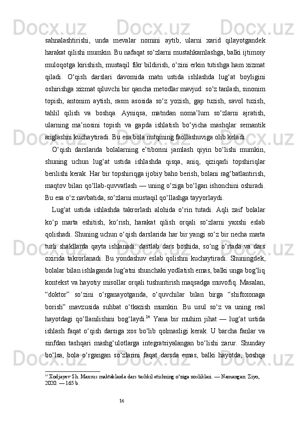16sahnalashtirishi,   unda   mevalar   nomini   aytib,   ularni   xarid   qilayotgandek
harakat qilishi mumkin. Bu nafaqat so‘zlarni mustahkamlashga, balki ijtimoiy
muloqotga kirishish, mustaqil fikr bildirish, o‘zini erkin tutishga ham xizmat
qiladi.   O‘qish   darslari   davomida   matn   ustida   ishlashda   lug‘at   boyligini
oshirishga xizmat qiluvchi bir qancha metodlar mavjud: so‘z tanlash, sinonim
topish,   antonim   aytish,   rasm   asosida   so‘z   yozish,   gap   tuzish,   savol   tuzish,
tahlil   qilish   va   boshqa.   Ayniqsa,   matndan   noma’lum   so‘zlarni   ajratish,
ularning   ma’nosini   topish   va   gapda   ishlatish   bo‘yicha   mashqlar   semantik
anglashni kuchaytiradi. Bu esa bola nutqining faollashuviga olib keladi.
O‘qish   darslarida   bolalarning   e’tiborini   jamlash   qiyin   bo‘lishi   mumkin,
shuning   uchun   lug‘at   ustida   ishlashda   qisqa,   aniq,   qiziqarli   topshiriqlar
berilishi kerak. Har bir topshiriqga ijobiy baho berish, bolani rag‘batlantirish,
maqtov bilan qo‘llab-quvvatlash — uning o‘ziga bo‘lgan ishonchini oshiradi.
Bu esa o‘z navbatida, so‘zlarni mustaqil qo‘llashga tayyorlaydi.
Lug‘at   ustida   ishlashda   takrorlash   alohida   o‘rin   tutadi.   Aqli   zaif   bolalar
ko‘p   marta   eshitish,   ko‘rish,   harakat   qilish   orqali   so‘zlarni   yaxshi   eslab
qolishadi. Shuning uchun o‘qish darslarida har bir yangi so‘z bir necha marta
turli   shakllarda   qayta   ishlanadi:   dastlab   dars   boshida,   so‘ng   o‘rtada   va   dars
oxirida takrorlanadi. Bu yondashuv  eslab  qolishni  kuchaytiradi.   Shuningdek,
bolalar bilan ishlaganda lug‘atni shunchaki yodlatish emas, balki unga bog‘liq
kontekst va hayotiy misollar orqali tushuntirish maqsadga muvofiq. Masalan,
“doktor”   so‘zini   o‘rganayotganda,   o‘quvchilar   bilan   birga   “shifoxonaga
borish”   mavzusida   suhbat   o‘tkazish   mumkin.   Bu   usul   so‘z   va   uning   real
hayotdagi   qo‘llanilishini   bog‘laydi. 14
  Yana   bir   muhim   jihat   —   lug‘at   ustida
ishlash   faqat   o‘qish   darsiga   xos   bo‘lib   qolmasligi   kerak.   U   barcha   fanlar   va
sinfdan   tashqari   mashg‘ulotlarga   integratsiyalangan   bo‘lishi   zarur.   Shunday
bo‘lsa,   bola   o‘rgangan   so‘zlarini   faqat   darsda   emas,   balki   hayotda,   boshqa
14
  Xodjayev Sh. Maxsus maktablarda dars tashkil etishning o‘ziga xosliklari. — Namangan: Ziyo, 
2020. — 165 b. 