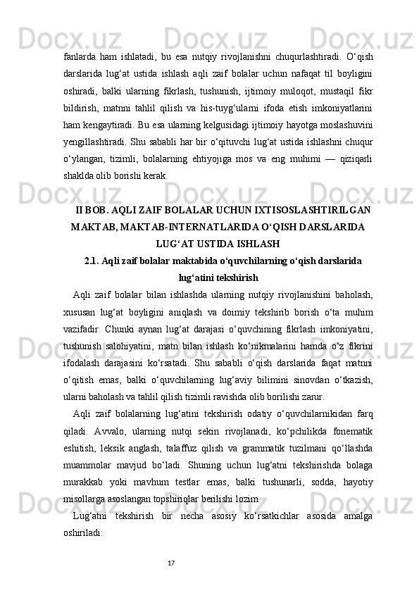 17fanlarda   ham   ishlatadi,   bu   esa   nutqiy   rivojlanishni   chuqurlashtiradi.   O ‘qish
darslarida   lug‘at   ustida   ishlash   aqli   zaif   bolalar   uchun   nafaqat   til   boyligini
oshiradi,   balki   ularning   fikrlash,   tushunish,   ijtimoiy   muloqot,   mustaqil   fikr
bildirish,   matnni   tahlil   qilish   va   his-tuyg‘ularni   ifoda   etish   imkoniyatlarini
ham kengaytiradi. Bu esa ularning kelgusidagi ijtimoiy hayotga moslashuvini
yengillashtiradi. Shu sababli har bir o‘qituvchi lug‘at ustida ishlashni  chuqur
o‘ylangan,   tizimli,   bolalarning   ehtiyojiga   mos   va   eng   muhimi   —   qiziqarli
shaklda olib borishi kerak.
II BOB. AQLI ZAIF BOLALAR UCHUN IXTISOSLASHTIRILGAN
MAKTAB, MAKTAB-INTERNATLARIDA O‘QISH DARSLARIDA
LUG‘AT USTIDA ISHLASH
2.1. Aqli zaif bolalar maktabida o‘quvchilarning o‘qish darslarida
lug‘atini tekshirish
Aqli   zaif   bolalar   bilan   ishlashda   ularning   nutqiy   rivojlanishini   baholash,
xususan   lug‘at   boyligini   aniqlash   va   doimiy   tekshirib   borish   o‘ta   muhim
vazifadir.   Chunki   aynan   lug‘at   darajasi   o‘quvchining   fikrlash   imkoniyatini,
tushunish   salohiyatini,   matn   bilan   ishlash   ko‘nikmalarini   hamda   o‘z   fikrini
ifodalash   darajasini   ko‘rsatadi.   Shu   sababli   o‘qish   darslarida   faqat   matnni
o‘qitish   emas,   balki   o‘quvchilarning   lug‘aviy   bilimini   sinovdan   o‘tkazish,
ularni baholash va tahlil qilish tizimli ravishda olib borilishi zarur.
Aqli   zaif   bolalarning   lug‘atini   tekshirish   odatiy   o‘quvchilarnikidan   farq
qiladi.   Avvalo,   ularning   nutqi   sekin   rivojlanadi,   ko‘pchilikda   fonematik
eshitish,   leksik   anglash,   talaffuz   qilish   va   grammatik   tuzilmani   qo‘llashda
muammolar   mavjud   bo‘ladi.   Shuning   uchun   lug‘atni   tekshirishda   bolaga
murakkab   yoki   mavhum   testlar   emas,   balki   tushunarli,   sodda,   hayotiy
misollarga asoslangan topshiriqlar berilishi lozim.
Lug‘atni   tekshirish   bir   necha   asosiy   ko‘rsatkichlar   asosida   amalga
oshiriladi: 
