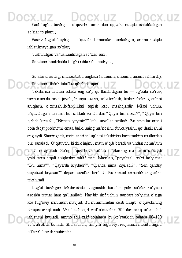 18Faol   lug‘at   boyligi   –   o‘quvchi   tomonidan   og‘zaki   nutqda   ishlatiladigan
so‘zlar to‘plami;
Passiv   lug‘at   boyligi   –   o‘quvchi   tomonidan   taniladigan,   ammo   nutqda
ishlatilmaydigan so‘zlar;
Tushunilgan va tushunilmagan so‘zlar soni;
So‘zlarni kontekstda to‘g‘ri ishlatish qobiliyati;
So‘zlar orasidagi munosabatni anglash (antonim, sinonim, umumlashtirish);
So‘zlarni ifodali talaffuz qilish darajasi.
Tekshirish   usullari   ichida   eng   ko‘p   qo‘llaniladigani   bu   —   og‘zaki   so‘rov,
rasm   asosida   savol-javob,   hikoya   tuzish,   so‘z   tanlash,   tushunchalar   guruhini
aniqlash,   o‘xshashlik-farqlilikni   topish   kabi   mashqlardir.   Misol   uchun,
o‘quvchiga 5 ta rasm ko‘rsatiladi va ulardan “Qaysi biri meva?”, “Qaysi  biri
qishda   kerak?”,   “Nimani   yeymiz?”   kabi   savollar   beriladi.   Bu   savollar   orqali
bola faqat predmetni emas, balki uning ma’nosini, funksiyasini, qo‘llanilishini
anglaydi.Shuningdek, matn asosida lug‘atni tekshirish ham muhim usullardan
biri sanaladi. O‘qituvchi kichik hajmli matn o‘qib beradi va undan noma’lum
so‘zlarni   ajratadi.   So‘ng   o‘quvchidan   ushbu   so‘zlarning   ma’nosini   so‘raydi
yoki rasm  orqali  aniqlashni  taklif etadi. Masalan,  “poyabzal” so‘zi  bo‘yicha:
“Bu   nima?”,   “Qayerda   kiyiladi?”,   “Qishda   nima   kiyiladi?”,   “Sen   qanday
poyabzal   kiyasan?”   degan   savollar   beriladi.   Bu   metod   semantik   anglashni
tekshiradi.
Lug‘at   boyligini   tekshirishda   diagnostik   kartalar   yoki   so‘zlar   ro‘yxati
asosida   testlar   ham   qo‘llaniladi.   Har   bir   sinf   uchun   standart   bo‘yicha   o‘ziga
xos   lug‘aviy   minimum   mavjud.   Bu   minimumdan   kelib   chiqib,   o‘quvchining
darajasi  aniqlanadi. Misol  uchun, 4-sinf  o‘quvchisi  300 dan ortiq so‘zni  faol
ishlatishi   kutiladi,   ammo   aqli   zaif   bolalarda   bu   ko‘rsatkich   odatda   80–100
so‘z  atrofida bo‘ladi. Shu  sababli,  har  yili  lug‘aviy  rivojlanish  monitoringini
o‘tkazib borish muhimdir. 