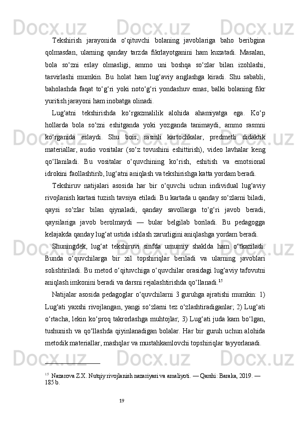 19Tekshirish   jarayonida   o‘qituvchi   bolaning   javoblariga   baho   beribgina
qolmasdan,   ularning   qanday   tarzda   fikrlayotganini   ham   kuzatadi.   Masalan,
bola   so‘zni   eslay   olmasligi,   ammo   uni   boshqa   so‘zlar   bilan   izohlashi,
tasvirlashi   mumkin.   Bu   holat   ham   lug‘aviy   anglashga   kiradi.   Shu   sababli,
baholashda   faqat   to‘g‘ri   yoki   noto‘g‘ri   yondashuv   emas,   balki   bolaning   fikr
yuritish jarayoni ham inobatga olinadi.
Lug‘atni   tekshirishda   ko‘rgazmalilik   alohida   ahamiyatga   ega.   Ko‘p
hollarda   bola   so‘zni   eshitganda   yoki   yozganda   tanimaydi,   ammo   rasmni
ko‘rganida   eslaydi.   Shu   bois,   rasmli   kartochkalar,   predmetli   didaktik
materiallar,   audio   vositalar   (so‘z   tovushini   eshittirish),   video   lavhalar   keng
qo‘llaniladi.   Bu   vositalar   o‘quvchining   ko‘rish,   eshitish   va   emotsional
idrokini faollashtirib, lug‘atni aniqlash va tekshirishga katta yordam beradi.
Tekshiruv   natijalari   asosida   har   bir   o‘quvchi   uchun   individual   lug‘aviy
rivojlanish kartasi tuzish tavsiya etiladi. Bu kartada u qanday so‘zlarni biladi,
qaysi   so‘zlar   bilan   qiynaladi,   qanday   savollarga   to‘g‘ri   javob   beradi,
qaysilariga   javob   berolmaydi   —   bular   belgilab   boriladi.   Bu   pedagogga
kelajakda qanday lug‘at ustida ishlash zarurligini aniqlashga yordam beradi.
Shuningdek,   lug‘at   tekshiruvi   sinfda   umumiy   shaklda   ham   o‘tkaziladi.
Bunda   o‘quvchilarga   bir   xil   topshiriqlar   beriladi   va   ularning   javoblari
solishtiriladi. Bu metod o‘qituvchiga o‘quvchilar orasidagi lug‘aviy tafovutni
aniqlash imkonini beradi va darsni rejalashtirishda qo‘llanadi. 15
Natijalar asosida pedagoglar o‘quvchilarni 3 guruhga ajratishi mumkin: 1)
Lug‘ati yaxshi rivojlangan, yangi so‘zlarni tez o‘zlashtiradiganlar; 2) Lug‘ati
o‘rtacha, lekin ko‘proq takrorlashga muhtojlar; 3)  Lug‘ati juda kam bo‘lgan,
tushunish  va  qo‘llashda   qiyinlanadigan  bolalar. Har   bir   guruh  uchun  alohida
metodik materiallar, mashqlar va mustahkamlovchi topshiriqlar tayyorlanadi.
15
    Nazarova Z.X. Nutqiy rivojlanish nazariyasi va amaliyoti. — Qarshi: Baraka, 2019. — 
185 b. 