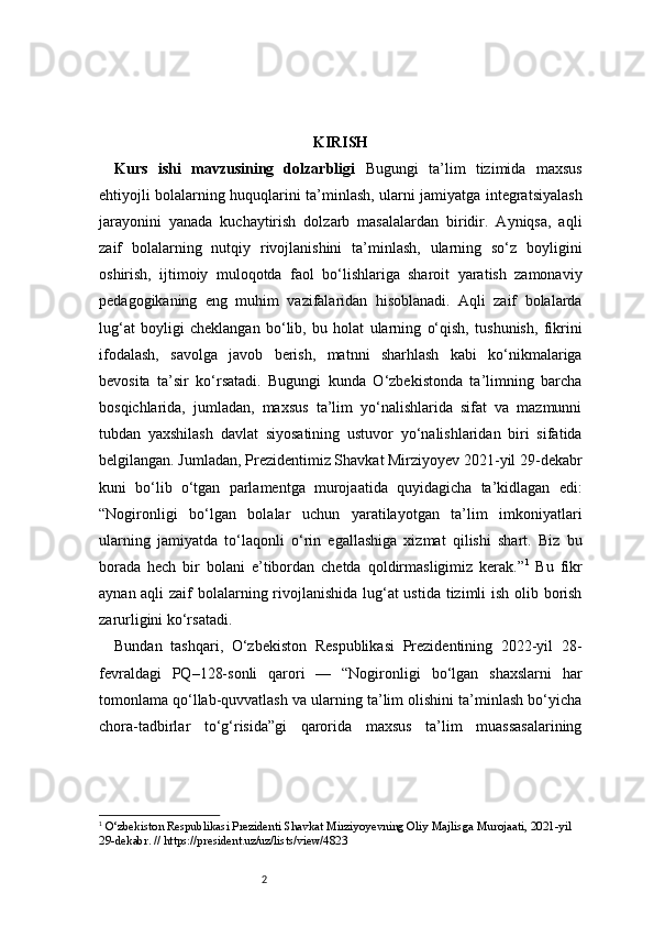 2 KIRISH
Kurs   ishi   mavzusining   dolzarbligi   Bugungi   ta’lim   tizimida   maxsus
ehtiyojli bolalarning huquqlarini ta’minlash, ularni jamiyatga integratsiyalash
jarayonini   yanada   kuchaytirish   dolzarb   masalalardan   biridir.   Ayniqsa,   aqli
zaif   bolalarning   nutqiy   rivojlanishini   ta’minlash,   ularning   so‘z   boyligini
oshirish,   ijtimoiy   muloqotda   faol   bo‘lishlariga   sharoit   yaratish   zamonaviy
pedagogikaning   eng   muhim   vazifalaridan   hisoblanadi.   Aqli   zaif   bolalarda
lug‘at   boyligi   cheklangan   bo‘lib,   bu   holat   ularning   o‘qish,   tushunish,   fikrini
ifodalash,   savolga   javob   berish,   matnni   sharhlash   kabi   ko‘nikmalariga
bevosita   ta’sir   ko‘rsatadi.   Bugungi   kunda   O‘zbekistonda   ta’limning   barcha
bosqichlarida,   jumladan,   maxsus   ta’lim   yo‘nalishlarida   sifat   va   mazmunni
tubdan   yaxshilash   davlat   siyosatining   ustuvor   yo‘nalishlaridan   biri   sifatida
belgilangan. Jumladan, Prezidentimiz Shavkat Mirziyoyev 2021-yil 29-dekabr
kuni   bo‘lib   o‘tgan   parlamentga   murojaatida   quyidagicha   ta’kidlagan   edi:
“Nogironligi   bo‘lgan   bolalar   uchun   yaratilayotgan   ta’lim   imkoniyatlari
ularning   jamiyatda   to‘laqonli   o‘rin   egallashiga   xizmat   qilishi   shart.   Biz   bu
borada   hech   bir   bolani   e’tibordan   chetda   qoldirmasligimiz   kerak.” 1
  Bu   fikr
aynan aqli  zaif bolalarning rivojlanishida lug‘at  ustida tizimli  ish olib borish
zarurligini ko‘rsatadi.
Bundan   tashqari,   O‘zbekiston   Respublikasi   Prezidentining   2022-yil   28-
fevraldagi   PQ–128-sonli   qarori   —   “Nogironligi   bo‘lgan   shaxslarni   har
tomonlama qo‘llab-quvvatlash va ularning ta’lim olishini ta’minlash bo‘yicha
chora-tadbirlar   to‘g‘risida”gi   qarorida   maxsus   ta’lim   muassasalarining
1
  O‘zbekiston Respublikasi Prezidenti Shavkat Mirziyoyevning Oliy Majlisga Murojaati, 2021-yil 
29-dekabr. // https://president.uz/uz/lists/view/4823 