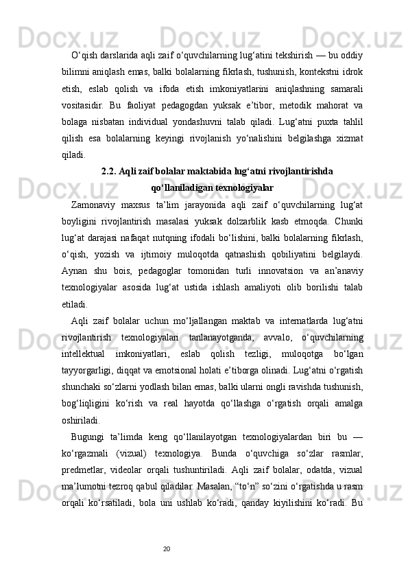 20O ‘qish darslarida aqli zaif o‘quvchilarning lug‘atini tekshirish — bu oddiy
bilimni aniqlash emas, balki bolalarning fikrlash, tushunish, kontekstni idrok
etish,   eslab   qolish   va   ifoda   etish   imkoniyatlarini   aniqlashning   samarali
vositasidir.   Bu   faoliyat   pedagogdan   yuksak   e’tibor,   metodik   mahorat   va
bolaga   nisbatan   individual   yondashuvni   talab   qiladi.   Lug‘atni   puxta   tahlil
qilish   esa   bolalarning   keyingi   rivojlanish   yo‘nalishini   belgilashga   xizmat
qiladi.
2.2. Aqli zaif bolalar maktabida lug‘atni rivojlantirishda
qo‘llaniladigan texnologiyalar
Zamonaviy   maxsus   ta’lim   jarayonida   aqli   zaif   o‘quvchilarning   lug‘at
boyligini   rivojlantirish   masalasi   yuksak   dolzarblik   kasb   etmoqda.   Chunki
lug‘at   darajasi   nafaqat   nutqning   ifodali   bo‘lishini,   balki   bolalarning   fikrlash,
o‘qish,   yozish   va   ijtimoiy   muloqotda   qatnashish   qobiliyatini   belgilaydi.
Aynan   shu   bois,   pedagoglar   tomonidan   turli   innovatsion   va   an’anaviy
texnologiyalar   asosida   lug‘at   ustida   ishlash   amaliyoti   olib   borilishi   talab
etiladi.
Aqli   zaif   bolalar   uchun   mo‘ljallangan   maktab   va   internatlarda   lug‘atni
rivojlantirish   texnologiyalari   tanlanayotganda,   avvalo,   o‘quvchilarning
intellektual   imkoniyatlari,   eslab   qolish   tezligi,   muloqotga   bo‘lgan
tayyorgarligi, diqqat va emotsional holati e’tiborga olinadi. Lug‘atni o‘rgatish
shunchaki so‘zlarni yodlash bilan emas, balki ularni ongli ravishda tushunish,
bog‘liqligini   ko‘rish   va   real   hayotda   qo‘llashga   o‘rgatish   orqali   amalga
oshiriladi.
Bugungi   ta’limda   keng   qo‘llanilayotgan   texnologiyalardan   biri   bu   —
ko‘rgazmali   (vizual)   texnologiya.   Bunda   o‘quvchiga   so‘zlar   rasmlar,
predmetlar,   videolar   orqali   tushuntiriladi.   Aqli   zaif   bolalar,   odatda,   vizual
ma’lumotni tezroq qabul qiladilar. Masalan, “to‘n” so‘zini o‘rgatishda u rasm
orqali   ko‘rsatiladi,   bola   uni   ushlab   ko‘radi,   qanday   kiyilishini   ko‘radi.   Bu 