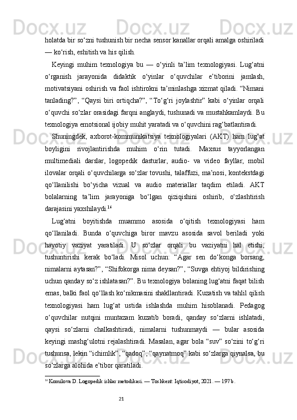 21holatda bir so‘zni tushunish bir necha sensor kanallar orqali amalga oshiriladi
— ko‘rish, eshitish va his qilish.
Keyingi   muhim   texnologiya   bu   —   o‘yinli   ta’lim   texnologiyasi.   Lug‘atni
o‘rganish   jarayonida   didaktik   o‘yinlar   o‘quvchilar   e’tiborini   jamlash,
motivatsiyani oshirish va faol ishtirokni ta’minlashga xizmat qiladi. “Nimani
tanlading?”,   “Qaysi   biri   ortiqcha?”,   “To‘g‘ri   joylashtir”   kabi   o‘yinlar   orqali
o‘quvchi so‘zlar orasidagi farqni anglaydi, tushunadi va mustahkamlaydi. Bu
texnologiya emotsional ijobiy muhit yaratadi va o‘quvchini rag‘batlantiradi.
Shuningdek,   axborot-kommunikatsiya   texnologiyalari   (AKT)   ham   lug‘at
boyligini   rivojlantirishda   muhim   o‘rin   tutadi.   Maxsus   tayyorlangan
multimediali   darslar,   logopedik   dasturlar,   audio-   va   video   fayllar,   mobil
ilovalar  orqali  o‘quvchilarga so‘zlar  tovushi, talaffuzi, ma’nosi, kontekstdagi
qo‘llanilishi   bo‘yicha   vizual   va   audio   materiallar   taqdim   etiladi.   AKT
bolalarning   ta’lim   jarayoniga   bo‘lgan   qiziqishini   oshirib,   o‘zlashtirish
darajasini yaxshilaydi. 16
Lug‘atni   boyitishda   muammo   asosida   o‘qitish   texnologiyasi   ham
qo‘llaniladi.   Bunda   o‘quvchiga   biror   mavzu   asosida   savol   beriladi   yoki
hayotiy   vaziyat   yaratiladi.   U   so‘zlar   orqali   bu   vaziyatni   hal   etishi,
tushuntirishi   kerak   bo‘ladi.   Misol   uchun:   “Agar   sen   do‘konga   borsang,
nimalarni aytasan?”, “Shifokorga nima deysan?”, “Suvga ehtiyoj bildirishing
uchun qanday so‘z ishlatasan?”. Bu texnologiya bolaning lug‘atni faqat bilish
emas, balki faol qo‘llash ko‘nikmasini shakllantiradi.   Kuzatish va tahlil qilish
texnologiyasi   ham   lug‘at   ustida   ishlashda   muhim   hisoblanadi.   Pedagog
o‘quvchilar   nutqini   muntazam   kuzatib   boradi,   qanday   so‘zlarni   ishlatadi,
qaysi   so‘zlarni   chalkashtiradi,   nimalarni   tushunmaydi   —   bular   asosida
keyingi   mashg‘ulotni   rejalashtiradi.   Masalan,   agar   bola   “suv”   so‘zini   to‘g‘ri
tushunsa, lekin “ichimlik”, “qadoq”, “qaynatmoq” kabi so‘zlarga qiynalsa, bu
so‘zlarga alohida e’tibor qaratiladi.
16
  Komilova D. Logopedik ishlar metodikasi. — Toshkent: Iqtisodiyot, 2021. — 197 b. 