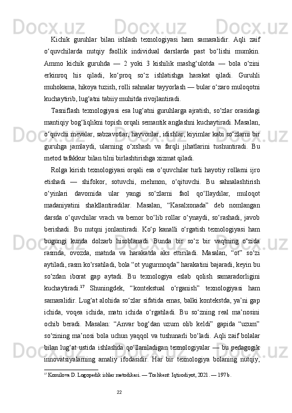 22Kichik   guruhlar   bilan   ishlash   texnologiyasi   ham   samaralidir.   Aqli   zaif
o‘quvchilarda   nutqiy   faollik   individual   darslarda   past   bo‘lishi   mumkin.
Ammo   kichik   guruhda   —   2   yoki   3   kishilik   mashg‘ulotda   —   bola   o‘zini
erkinroq   his   qiladi,   ko‘proq   so‘z   ishlatishga   harakat   qiladi.   Guruhli
muhokama, hikoya tuzish, rolli sahnalar tayyorlash — bular o‘zaro muloqotni
kuchaytirib, lug‘atni tabiiy muhitda rivojlantiradi.
Tasniflash   texnologiyasi   esa   lug‘atni   guruhlarga   ajratish,   so‘zlar   orasidagi
mantiqiy bog‘liqlikni topish orqali semantik anglashni kuchaytiradi. Masalan,
o‘quvchi mevalar, sabzavotlar, hayvonlar, idishlar, kiyimlar kabi so‘zlarni bir
guruhga   jamlaydi,   ularning   o‘xshash   va   farqli   jihatlarini   tushuntiradi.   Bu
metod tafakkur bilan tilni birlashtirishga xizmat qiladi.
Rolga kirish texnologiyasi  orqali  esa  o‘quvchilar  turli  hayotiy rollarni  ijro
etishadi   —   shifokor,   sotuvchi,   mehmon,   o‘qituvchi.   Bu   sahnalashtirish
o‘yinlari   davomida   ular   yangi   so‘zlarni   faol   qo‘llaydilar,   muloqot
madaniyatini   shakllantiradilar.   Masalan,   “Kasalxonada”   deb   nomlangan
darsda   o‘quvchilar   vrach   va   bemor   bo‘lib   rollar   o‘ynaydi,   so‘rashadi,   javob
berishadi.   Bu   nutqni   jonlantiradi.   Ko‘p   kanalli   o‘rgatish   texnologiyasi   ham
bugungi   kunda   dolzarb   hisoblanadi.   Bunda   bir   so‘z   bir   vaqtning   o‘zida
rasmda,   ovozda,   matnda   va   harakatda   aks   ettiriladi.   Masalan,   “ot”   so‘zi
aytiladi, rasm ko‘rsatiladi, bola “ot yugurmoqda” harakatini bajaradi, keyin bu
so‘zdan   iborat   gap   aytadi.   Bu   texnologiya   eslab   qolish   samaradorligini
kuchaytiradi. 17
  Shuningdek,   “kontekstual   o‘rganish”   texnologiyasi   ham
samaralidir. Lug‘at alohida so‘zlar sifatida emas, balki kontekstda, ya’ni gap
ichida,   voqea   ichida,   matn   ichida   o‘rgatiladi.   Bu   so‘zning   real   ma’nosini
ochib   beradi.   Masalan:   “Anvar   bog‘dan   uzum   olib   keldi”   gapida   “uzum”
so‘zining ma’nosi  bola uchun yaqqol  va tushunarli  bo‘ladi.   A qli  zaif  bolalar
bilan   lug‘at   ustida   ishlashda   qo‘llaniladigan   texnologiyalar   —   bu   pedagogik
innovatsiyalarning   amaliy   ifodasidir.   Har   bir   texnologiya   bolaning   nutqiy,
17
  Komilova D. Logopedik ishlar metodikasi. — Toshkent: Iqtisodiyot, 2021. — 197 b. 